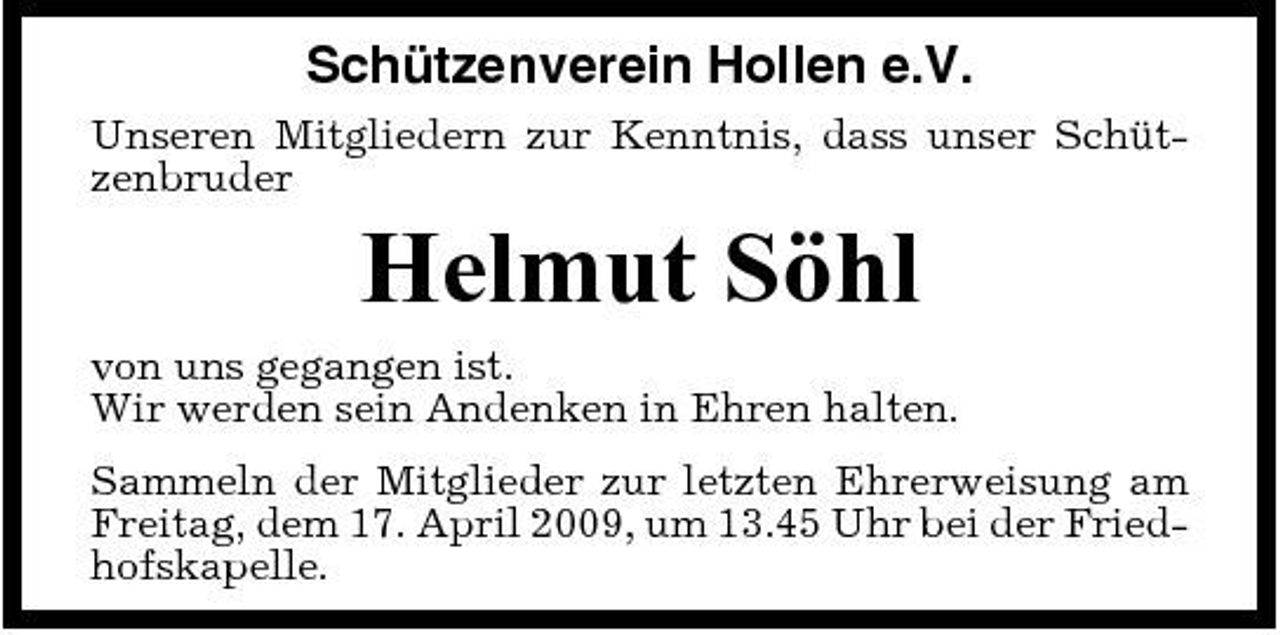 <p>Schützenverein Hollen e.V.<br />Unseren Mitgliedern zur Kenntnis, dass unser Schützenbruder</p><p>Helmut Söhl<br />von uns gegangen ist. Wir werden sein Andenken in Ehren halten. Sammeln der Mitglieder zur letzten Ehrerweisung am Freitag, dem 17. April 2009, um 13.45 Uhr bei der Friedhofskapelle.</p>