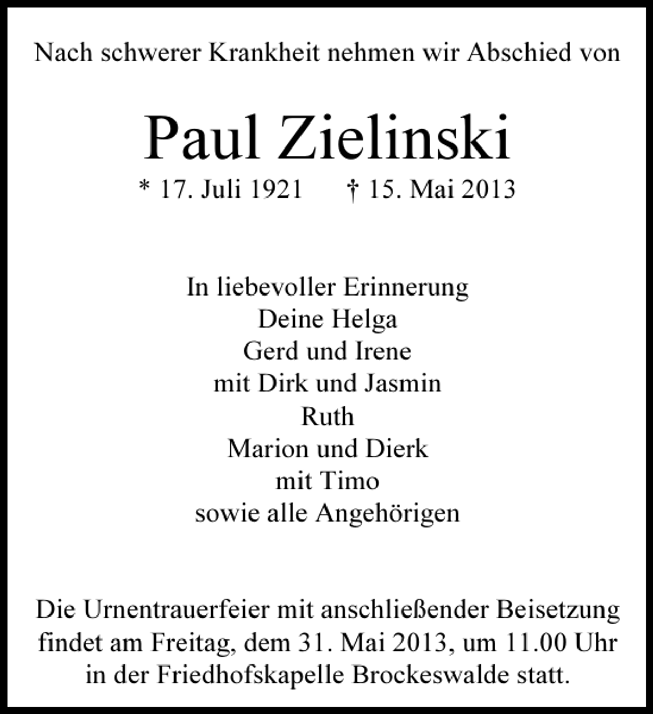 <p>Nach schwerer Krankheit nehmen wir Abschied von</p><p>Paul Zielinski</p><p>* 17. Juli 1921</p><p>† 15. Mai 2013</p><p>In liebevoller Erinnerung<br />Deine Helga<br />Gerd und Irene<br />mit Dirk und Jasmin<br />Ruth<br />Marion und Dierk<br />mit Timo<br />sowie alle Angehörigen<br />Die Urnentrauerfeier mit anschließender Beisetzung<br />findet am Freitag, dem 31. Mai 2013, um 11.00 Uhr<br />in der Friedhofskapelle Brockeswalde statt.</p>
