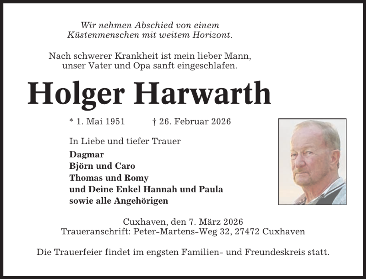<p>Wir nehmen Abschied von einem<br />Küstenmenschen mit weitem Horizont.<br />Nach schwerer Krankheit ist mein lieber Mann,<br />unser Vater und Opa sanft eingeschlafen.</p><p>Holger Harwarth<br />* 1. Mai 1951</p><p>† 26. Februar 2026</p><p>In Liebe und tiefer Trauer<br />Dagmar<br />Björn und Caro<br />Thomas und Romy<br />und Deine Enkel Hannah und Paula<br />sowie alle Angehörigen<br />Cuxhaven, den 7. März 2026<br />Traueranschrift: Peter-Martens-Weg 32, 27472 Cuxhaven<br />Die Trauerfeier findet im engsten Familien- und Freundeskreis statt.</p>