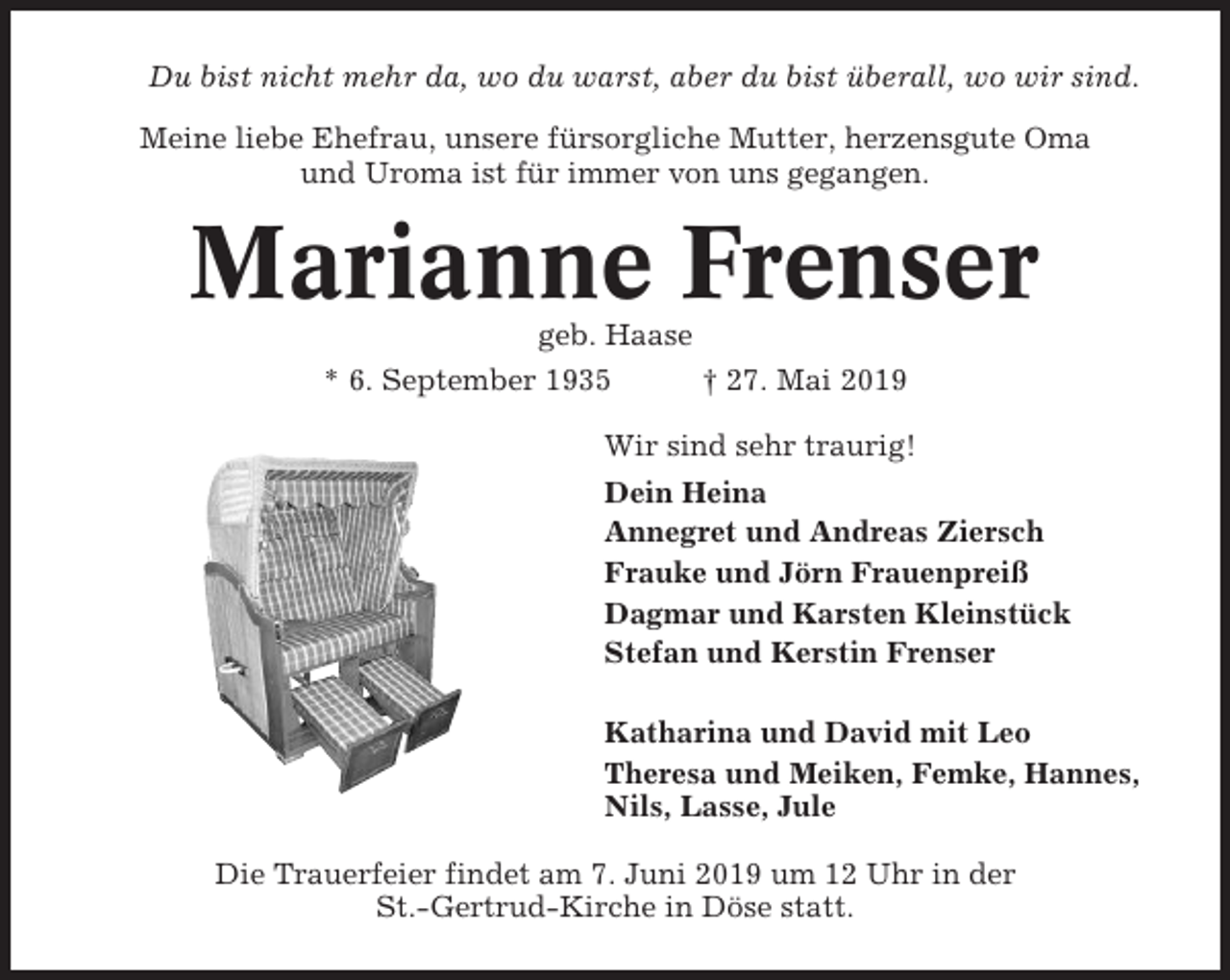 <p>Du bist nicht mehr da, wo du warst, aber du bist überall, wo wir sind.<br />Meine liebe Ehefrau, unsere fürsorgliche Mutter, herzensgute Oma<br />und Uroma ist für immer von uns gegangen.</p><p>Marianne Frenser<br />geb. Haase<br />* 6. September 1935<br />† 27. Mai 2019<br />Wir sind sehr traurig!<br />Dein Heina<br />Annegret und Andreas Ziersch<br />Frauke und Jörn Frauenpreiß<br />Dagmar und Karsten Kleinstück<br />Stefan und Kerstin Frenser<br />Katharina und David mit Leo<br />Theresa und Meiken, Femke, Hannes,<br />Nils, Lasse, Jule<br />Die Trauerfeier findet am 7. Juni 2019 um 12 Uhr in der<br />St.-Gertrud-Kirche in Döse statt.</p>
