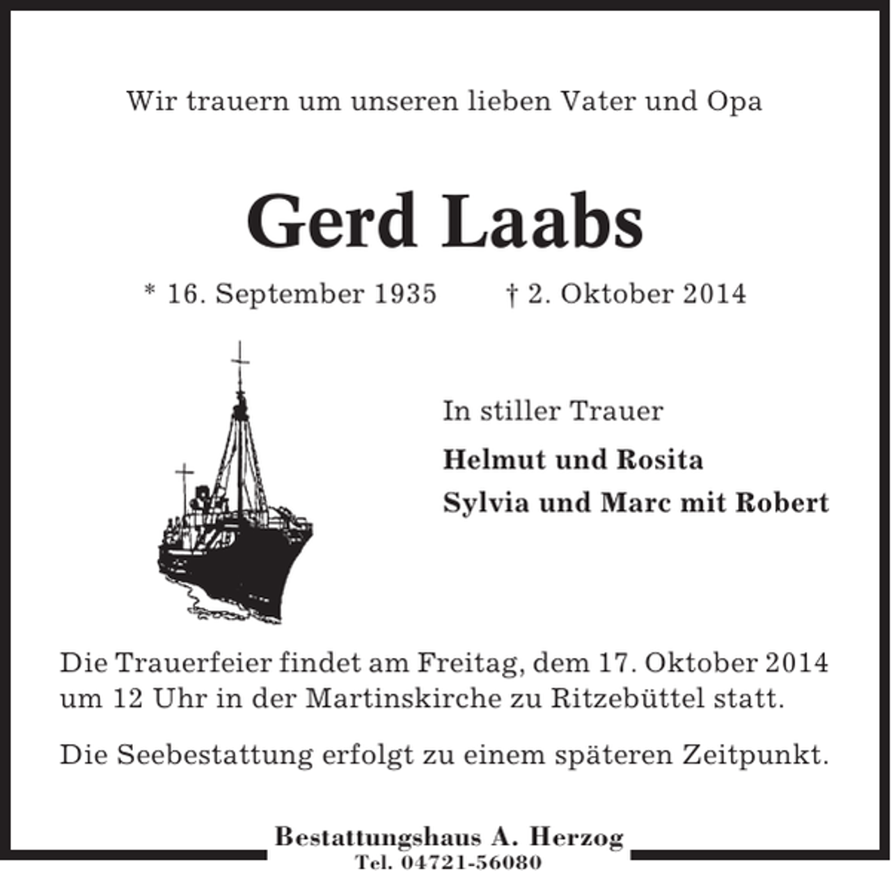 <p>Wir trauern um unseren lieben Vater und Opa</p><p>Gerd Laabs<br />* 16. September 1935</p><p>† 2. Oktober 2014</p><p>In stiller Trauer<br />Helmut und Rosita<br />Sylvia und Marc mit Robert</p><p>Die Trauerfeier findet am Freitag, dem 17. Oktober 2014<br />um 12 Uhr in der Martinskirche zu Ritzebüttel statt.<br />Die Seebestattung erfolgt zu einem späteren Zeitpunkt.<br />Bestattungshaus A. Herzog<br />Tel. 04721-56080</p>
