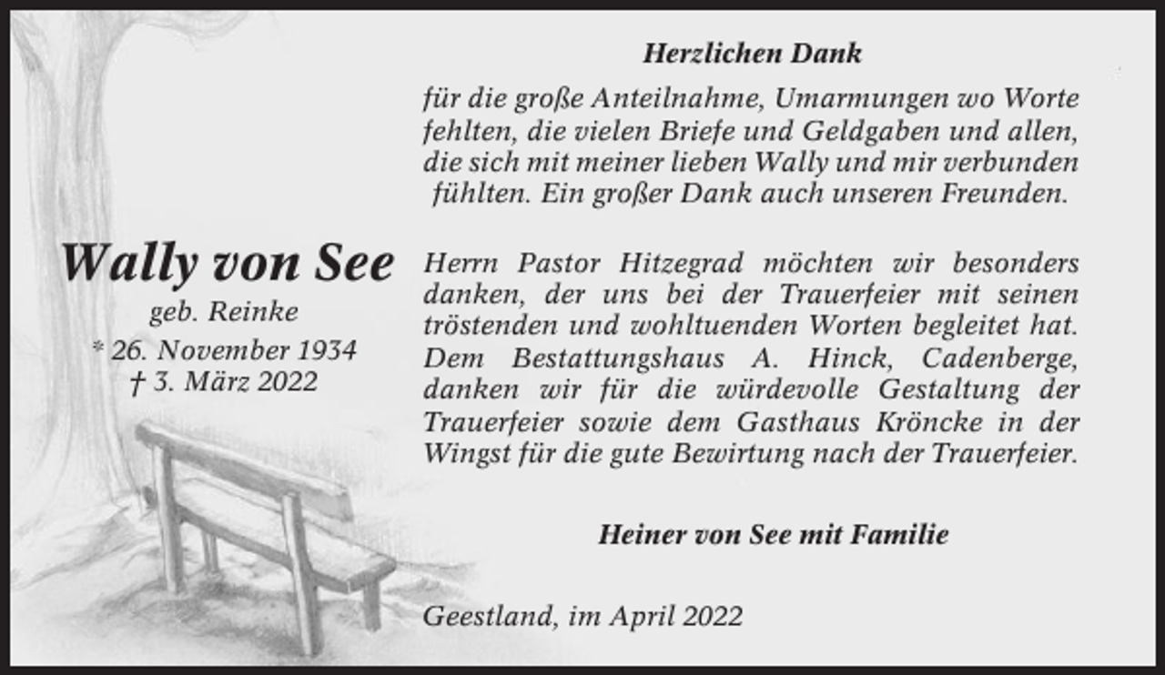 <p>Herzlichen Dank<br />für die große Anteilnahme, Umarmungen wo Worte<br />fehlten, die vielen Briefe und Geldgaben und allen,<br />die sich mit meiner lieben Wally und mir verbunden<br />fühlten. Ein großer Dank auch unseren Freunden.</p><p>Wally von See<br />geb. Reinke<br />* 26. November 1934<br />† 3. März 2022</p><p>Herrn Pastor Hitzegrad möchten wir besonders<br />danken, der uns bei der Trauerfeier mit seinen<br />tröstenden und wohltuenden Worten begleitet hat.<br />Dem Bestattungshaus A. Hinck, Cadenberge,<br />danken wir für die würdevolle Gestaltung der<br />Trauerfeier sowie dem Gasthaus Kröncke in der<br />Wingst für die gute Bewirtung nach der Trauerfeier.<br />Heiner von See mit Familie<br />Geestland, im April 2022</p>