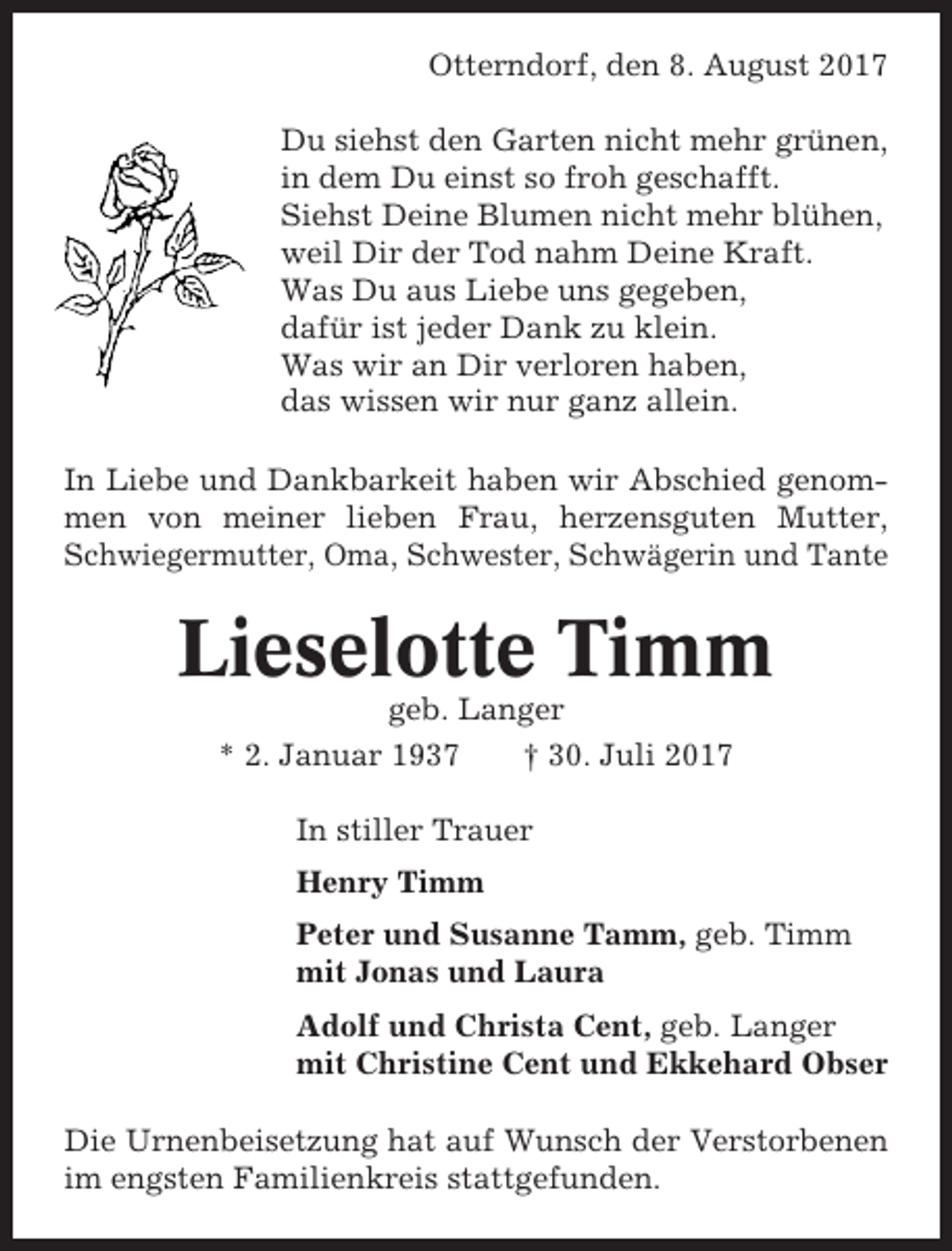 <p>Otterndorf, den 8. August 2017<br />Du siehst den Garten nicht mehr grünen,<br />in dem Du einst so froh geschafft.<br />Siehst Deine Blumen nicht mehr blühen,<br />weil Dir der Tod nahm Deine Kraft.<br />Was Du aus Liebe uns gegeben,<br />dafür ist jeder Dank zu klein.<br />Was wir an Dir verloren haben,<br />das wissen wir nur ganz allein.<br />In Liebe und Dankbarkeit haben wir Abschied genommen von meiner lieben Frau, herzensguten Mutter,<br />Schwiegermutter, Oma, Schwester, Schwägerin und Tante</p><p>Lieselotte Timm<br />geb. Langer<br />* 2. Januar 1937<br />† 30. Juli 2017<br />In stiller Trauer<br />Henry Timm<br />Peter und Susanne Tamm, geb. Timm<br />mit Jonas und Laura<br />Adolf und Christa Cent, geb. Langer<br />mit Christine Cent und Ekkehard Obser<br />Die Urnenbeisetzung hat auf Wunsch der Verstorbenen<br />im engsten Familienkreis stattgefunden.</p>