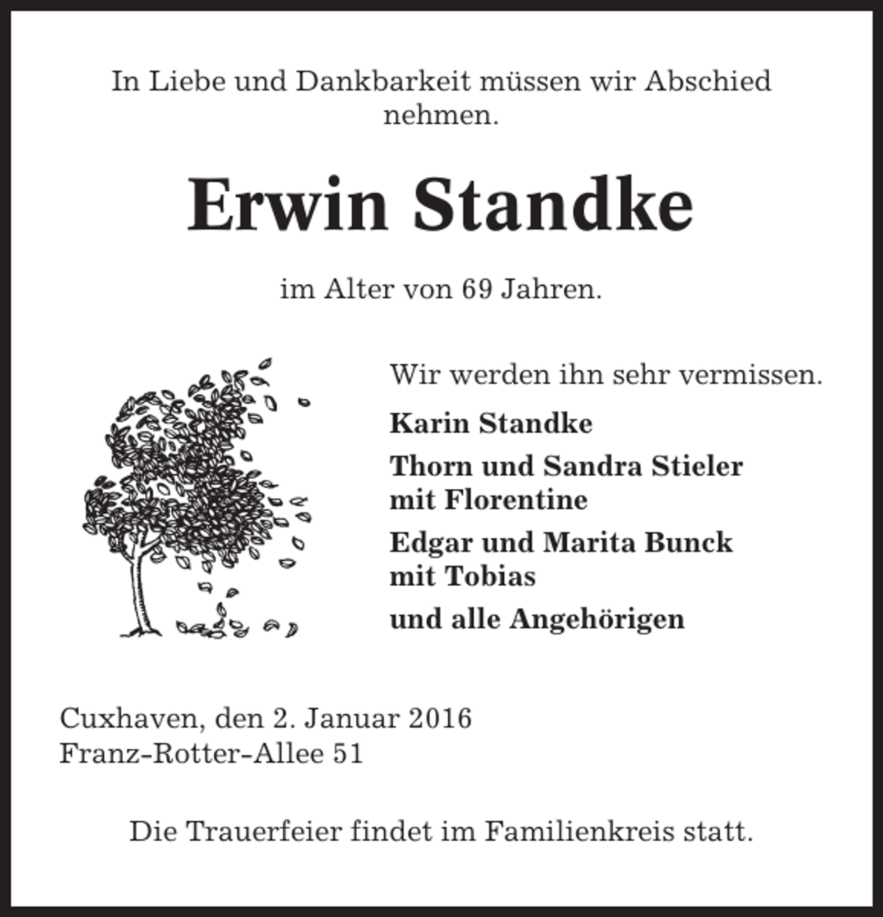 <p>In Liebe und Dankbarkeit müssen wir Abschied<br />nehmen.</p><p>Erwin Standke<br />im Alter von 69 Jahren.<br />Wir werden ihn sehr vermissen.<br />Karin Standke<br />Thorn und Sandra Stieler<br />mit Florentine<br />Edgar und Marita Bunck<br />mit Tobias<br />und alle Angehörigen</p><p>Cuxhaven, den 2. Januar 2016<br />Franz-Rotter-Allee 51<br />Die Trauerfeier findet im Familienkreis statt.</p>