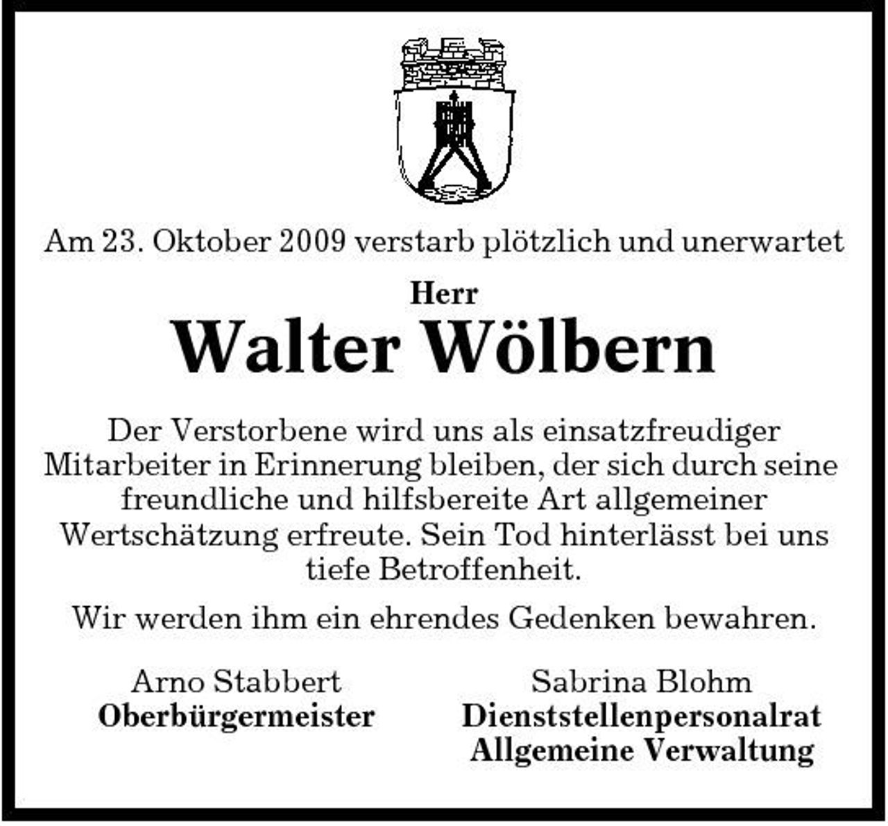 <p>Am 23. Oktober 2009 verstarb plötzlich und unerwartet Herr</p><p>Walter Wölbern<br />Der Verstorbene wird uns als einsatzfreudiger Mitarbeiter in Erinnerung bleiben, der sich durch seine freundliche und hilfsbereite Art allgemeiner Wertschätzung erfreute. Sein Tod hinterlässt bei uns tiefe Betroffenheit. Wir werden ihm ein ehrendes Gedenken bewahren. Arno Stabbert Oberbürgermeister Sabrina Blohm Dienststellenpersonalrat Allgemeine Verwaltung</p>