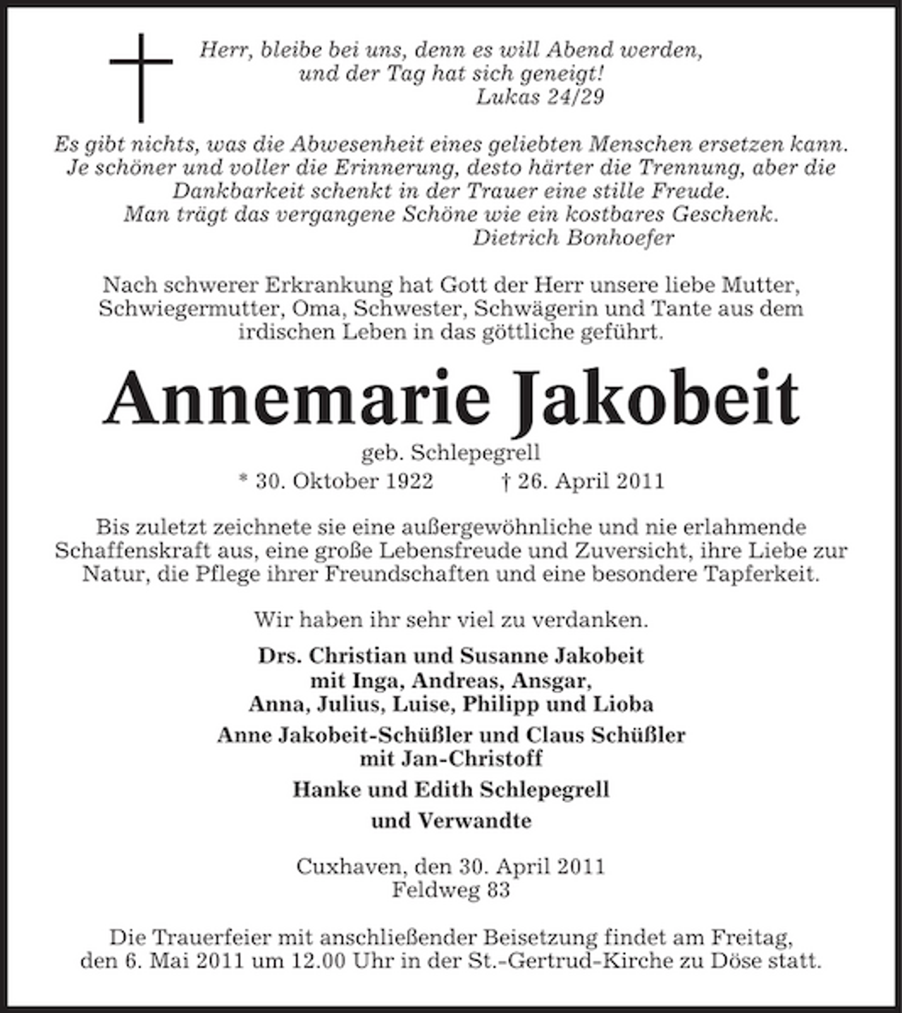 <p>Herr, bleibe bei uns, denn es will Abend werden, und der Tag hat sich geneigt! Lukas 24/29 Es gibt nichts, was die Abwesenheit eines geliebten Menschen ersetzen kann. Je schöner und voller die Erinnerung, desto härter die Trennung, aber die Dankbarkeit schenkt in der Trauer eine stille Freude. Man trägt das vergangene Schöne wie ein kostbares Geschenk. Dietrich Bonhoefer Nach schwerer Erkrankung hat Gott der Herr unsere liebe Mutter, Schwiegermutter, Oma, Schwester, Schwägerin und Tante aus dem irdischen Leben in das göttliche geführt.</p><p>Annemarie Jakobeit<br />geb. Schlepegrell * 30. Oktober 1922 † 26. April 2011 Bis zuletzt zeichnete sie eine außergewöhnliche und nie erlahmende Schaffenskraft aus, eine große Lebensfreude und Zuversicht, ihre Liebe zur Natur, die Pflege ihrer Freundschaften und eine besondere Tapferkeit. Wir haben ihr sehr viel zu verdanken. Drs. Christian und Susanne Jakobeit mit Inga, Andreas, Ansgar, Anna, Julius, Luise, Philipp und Lioba Anne Jakobeit-Schüßler und Claus Schüßler mit Jan-Christoff Hanke und Edith Schlepegrell und Verwandte Cuxhaven, den 30. April 2011 Feldweg 83 Die Trauerfeier mit anschließender Beisetzung findet am Freitag, den 6. Mai 2011 um 12.00 Uhr in der St.-Gertrud-Kirche zu Döse statt.</p>