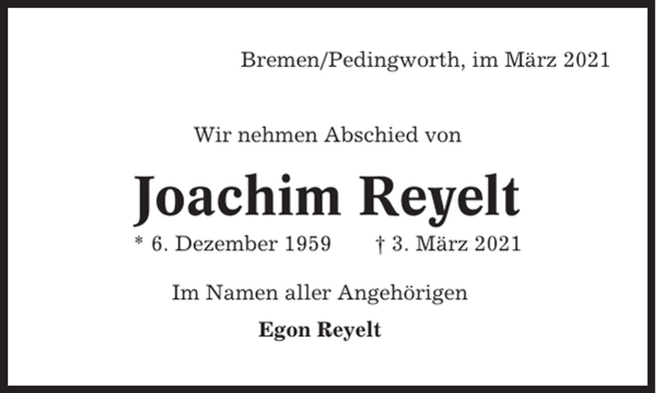 <p>Bremen/Pedingworth, im März 2021</p><p>Wir nehmen Abschied von</p><p>Joachim Reyelt<br />* 6. Dezember 1959</p><p>† 3. März 2021</p><p>Im Namen aller Angehörigen<br />Egon Reyelt</p>