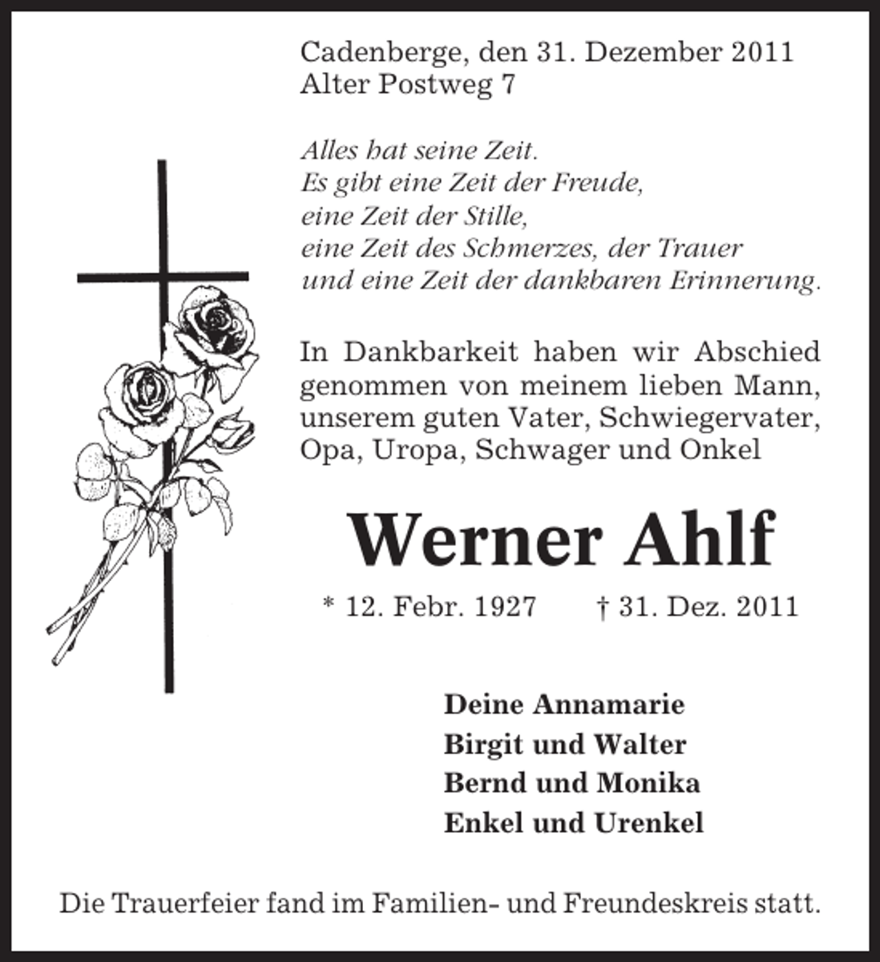 <p>Cadenberge, den 31. Dezember 2011<br />Alter Postweg 7<br />Alles hat seine Zeit.<br />Es gibt eine Zeit der Freude,<br />eine Zeit der Stille,<br />eine Zeit des Schmerzes, der Trauer<br />und eine Zeit der dankbaren Erinnerung.<br />In Dankbarkeit haben wir Abschied<br />genommen von meinem lieben Mann,<br />unserem guten Vater, Schwiegervater,<br />Opa, Uropa, Schwager und Onkel</p><p>Werner Ahlf<br />* 12. Febr. 1927</p><p>† 31. Dez. 2011</p><p>Deine Annamarie<br />Birgit und Walter<br />Bernd und Monika<br />Enkel und Urenkel<br />Die Trauerfeier fand im Familien- und Freundeskreis statt.</p>