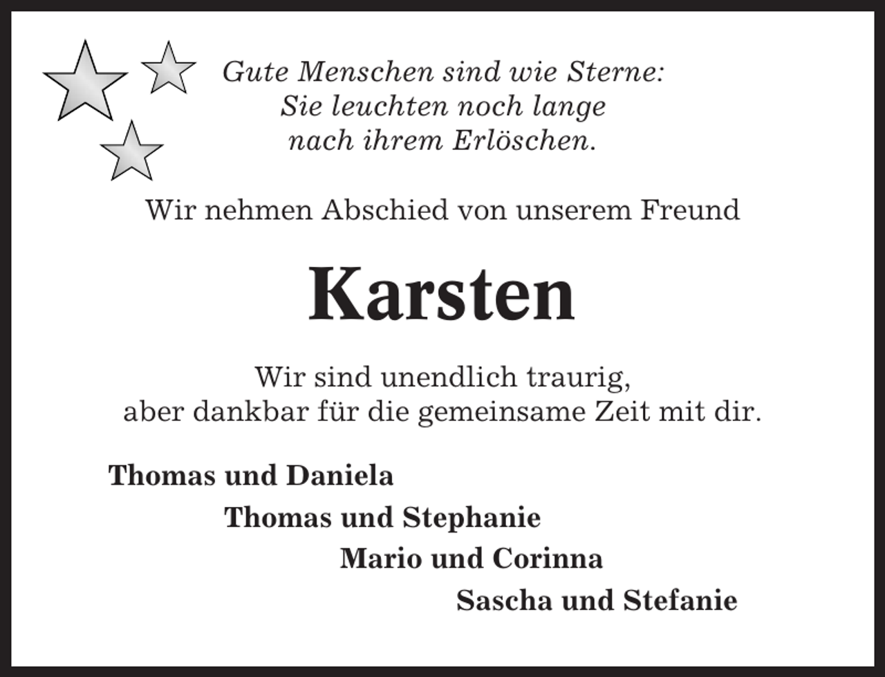 <p>Gute Menschen sind wie Sterne:<br />Sie leuchten noch lange<br />nach ihrem Erlöschen.<br />Wir nehmen Abschied von unserem Freund</p><p>Karsten<br />Wir sind unendlich traurig,<br />aber dankbar für die gemeinsame Zeit mit dir.<br />Thomas und Daniela<br />Thomas und Stephanie<br />Mario und Corinna<br />Sascha und Stefanie</p>