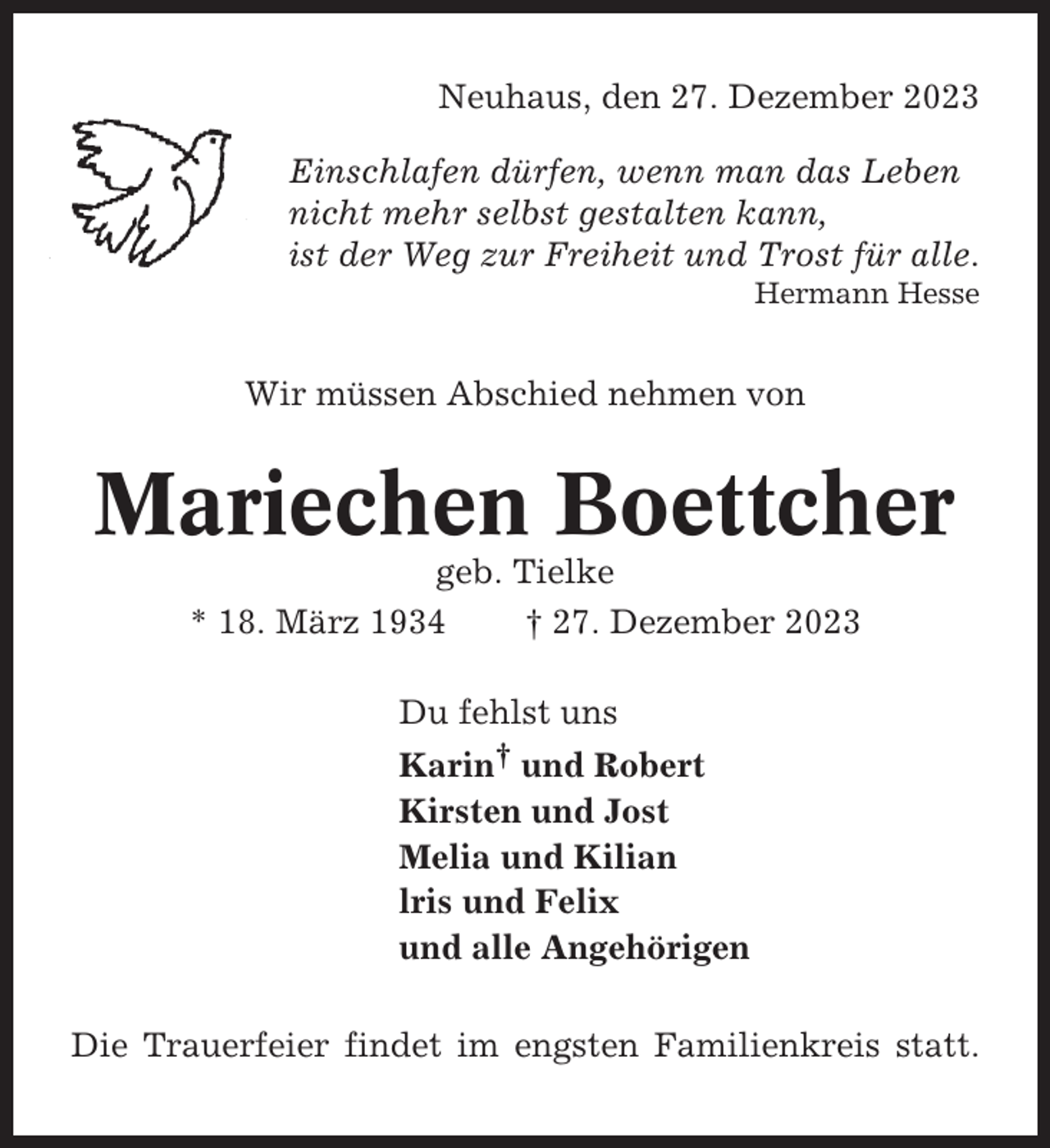 <p>Neuhaus, den 27. Dezember 2023<br />Einschlafen dürfen, wenn man das Leben<br />nicht mehr selbst gestalten kann,<br />ist der Weg zur Freiheit und Trost für alle.<br />Hermann Hesse</p><p>Wir müssen Abschied nehmen von</p><p>Mariechen Boettcher<br />geb. Tielke<br />* 18. März 1934<br />† 27. Dezember 2023<br />Du fehlst uns<br />Karin† und Robert<br />Kirsten und Jost<br />Melia und Kilian<br />lris und Felix<br />und alle Angehörigen<br />Die Trauerfeier findet im engsten Familienkreis statt.</p>