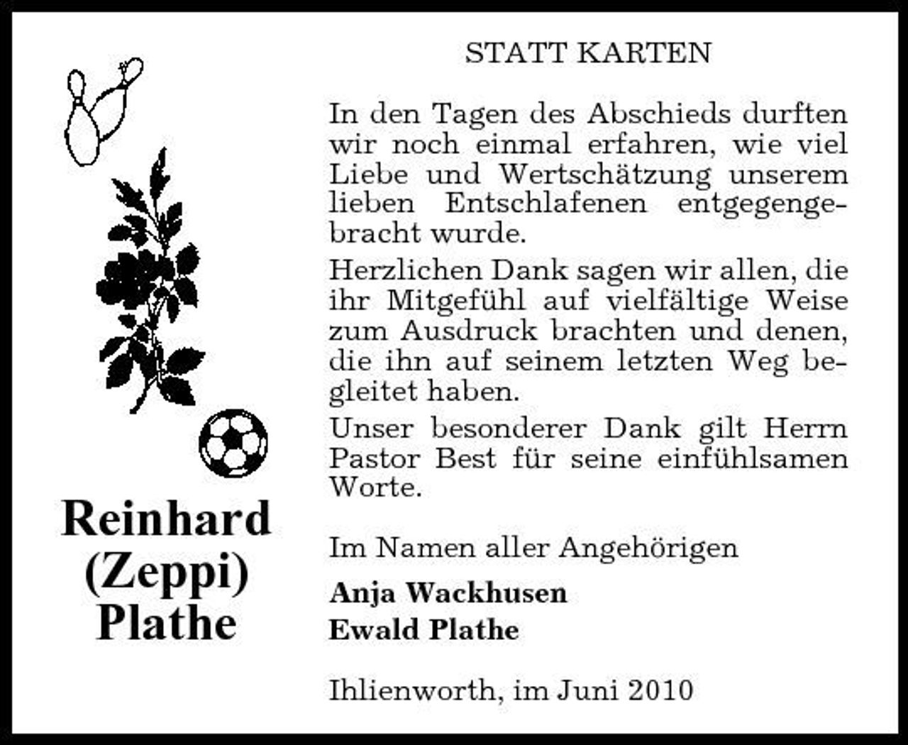 <p>STATT KARTEN In den Tagen des Abschieds durften wir noch einmal erfahren, wie viel Liebe und Wertschätzung unserem lieben Entschlafenen entgegengebracht wurde. Herzlichen Dank sagen wir allen, die ihr Mitgefühl auf vielfältige Weise zum Ausdruck brachten und denen, die ihn auf seinem letzten Weg begleitet haben. Unser besonderer Dank gilt Herrn Pastor Best für seine einfühlsamen Worte. Im Namen aller Angehörigen Anja Wackhusen Ewald Plathe Ihlienworth, im Juni 2010</p><p>Reinhard (Zeppi) Plathe</p>