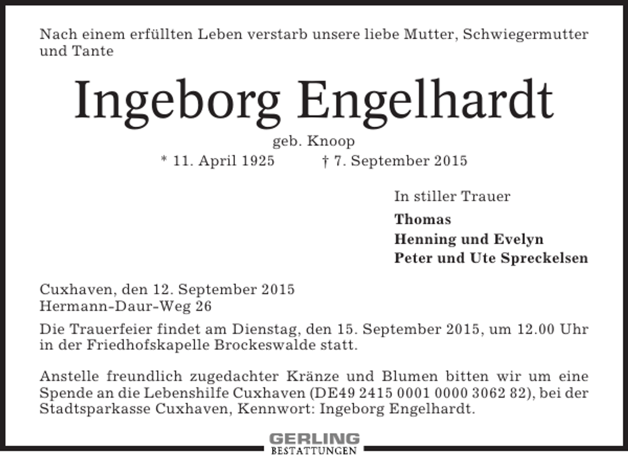<p>Nach einem erfüllten Leben verstarb unsere liebe Mutter, Schwiegermutter<br />und Tante</p><p>Ingeborg Engelhardt<br />geb. Knoop<br />* 11. April 1925<br />† 7. September 2015<br />In stiller Trauer<br />Thomas<br />Henning und Evelyn<br />Peter und Ute Spreckelsen<br />Cuxhaven, den 12. September 2015<br />Hermann-Daur-Weg 26<br />Die Trauerfeier findet am Dienstag, den 15. September 2015, um 12.00 Uhr<br />in der Friedhofskapelle Brockeswalde statt.<br />Anstelle freundlich zugedachter Kränze und Blumen bitten wir um eine<br />Spende an die Lebenshilfe Cuxhaven (DE49 2415 0001 0000 3062 82), bei der<br />Stadtsparkasse Cuxhaven, Kennwort: Ingeborg Engelhardt.</p>