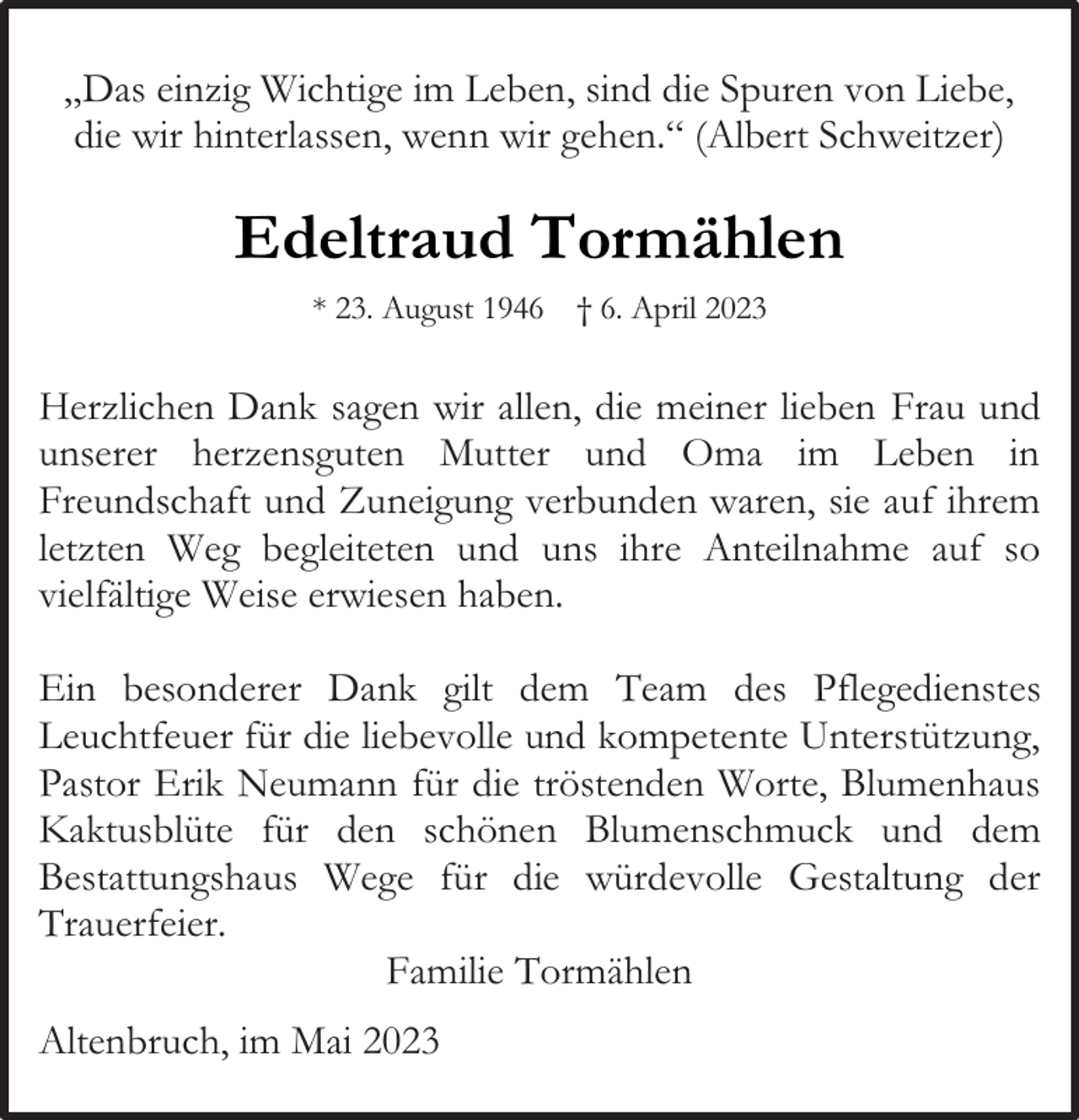 <p>„Das einzig Wichtige im Leben, sind die Spuren von Liebe,<br />die wir hinterlassen, wenn wir gehen.“ (Albert Schweitzer)</p><p>Edeltraud Tormählen<br />* 23. August 1946 † 6. April 2023</p><p>Herzlichen Dank sagen wir allen, die meiner lieben Frau und<br />unserer herzensguten Mutter und Oma im Leben in<br />Freundschaft und Zuneigung verbunden waren, sie auf ihrem<br />letzten Weg begleiteten und uns ihre Anteilnahme auf so<br />vielfältige Weise erwiesen haben.<br />Ein besonderer Dank gilt dem Team des Pflegedienstes<br />Leuchtfeuer für die liebevolle und kompetente Unterstützung,<br />Pastor Erik Neumann für die tröstenden Worte, Blumenhaus<br />Kaktusblüte für den schönen Blumenschmuck und dem<br />Bestattungshaus Wege für die würdevolle Gestaltung der<br />Trauerfeier.<br />Familie Tormählen<br />Altenbruch, im Mai 2023</p>
