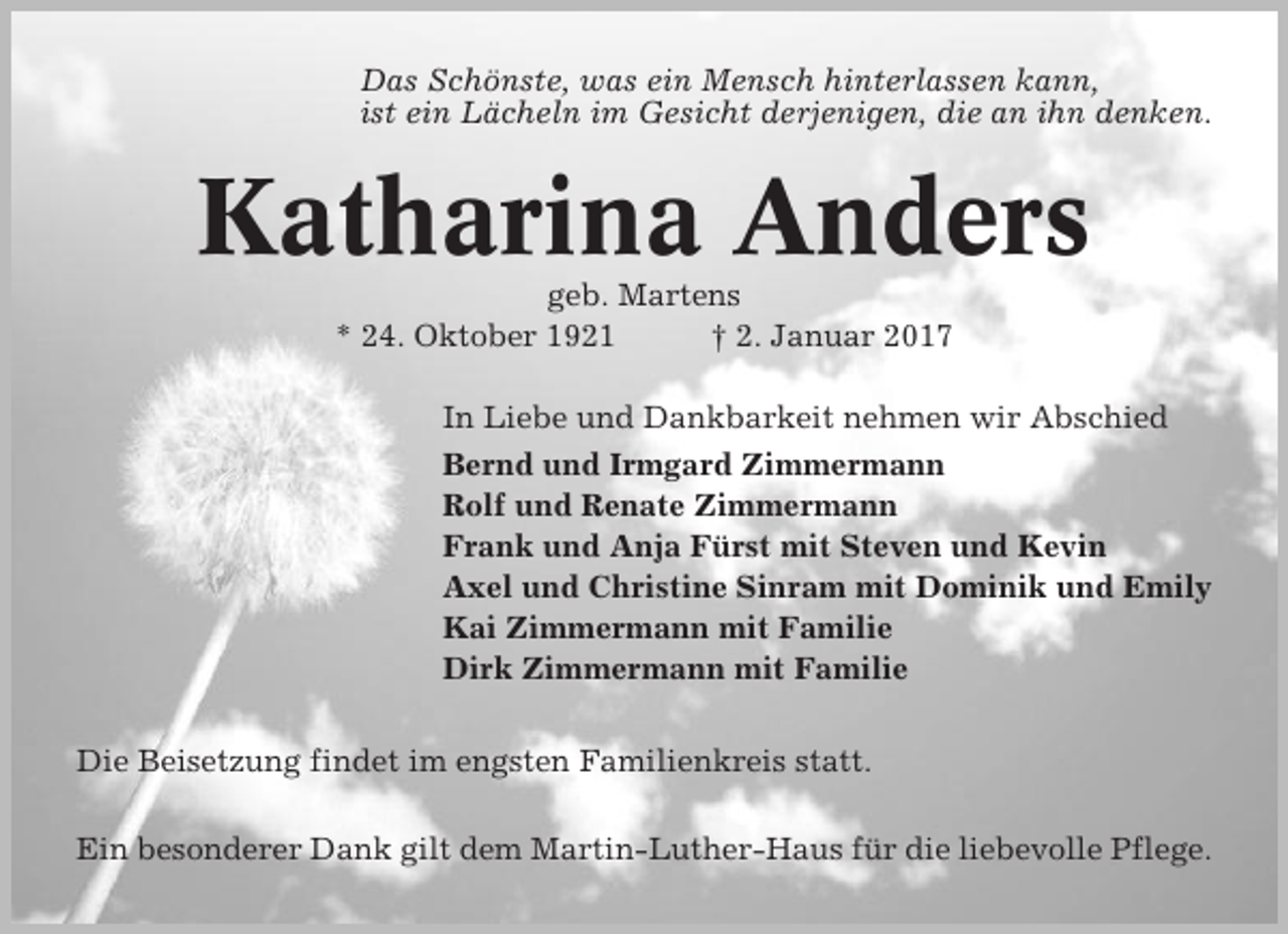 <p>Das Schönste, was ein Mensch hinterlassen kann,<br />ist ein Lächeln im Gesicht derjenigen, die an ihn denken.</p><p>Katharina Anders<br />geb. Martens<br />* 24. Oktober 1921<br />† 2. Januar 2017<br />In Liebe und Dankbarkeit nehmen wir Abschied<br />Bernd und Irmgard Zimmermann<br />Rolf und Renate Zimmermann<br />Frank und Anja Fürst mit Steven und Kevin<br />Axel und Christine Sinram mit Dominik und Emily<br />Kai Zimmermann mit Familie<br />Dirk Zimmermann mit Familie<br />Die Beisetzung findet im engsten Familienkreis statt.<br />Ein besonderer Dank gilt dem Martin-Luther-Haus für die liebevolle Pflege.</p>