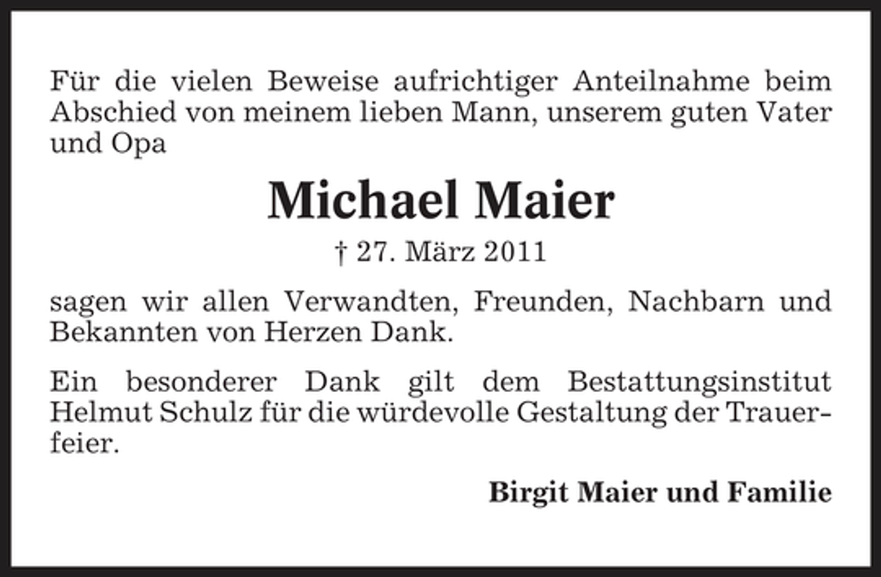 <p>Für die vielen Beweise aufrichtiger Anteilnahme beim Abschied von meinem lieben Mann, unserem guten Vater und Opa</p><p>Michael Maier<br />† 27. März 2011 sagen wir allen Verwandten, Freunden, Nachbarn und Bekannten von Herzen Dank. Ein besonderer Dank gilt dem Bestattungsinstitut Helmut Schulz für die würdevolle Gestaltung der Trauerfeier. Birgit Maier und Familie</p>