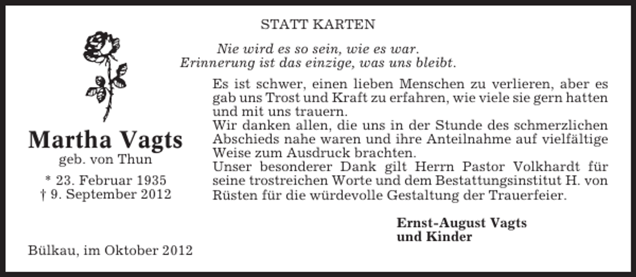 <p>STATT KARTEN<br />Nie wird es so sein, wie es war.<br />Erinnerung ist das einzige, was uns bleibt.<br />Es ist schwer, einen lieben Menschen zu verlieren, aber es<br />gab uns Trost und Kraft zu erfahren, wie viele sie gern hatten<br />und mit uns trauern.<br />Wir danken allen, die uns in der Stunde des schmerzlichen<br />Abschieds nahe waren und ihre Anteilnahme auf vielfältige<br />Weise zum Ausdruck brachten.<br />geb. von Thun<br />Unser besonderer Dank gilt Herrn Pastor Volkhardt für<br />* 23. Februar 1935<br />seine trostreichen Worte und dem Bestattungsinstitut H. von<br />† 9. September 2012<br />Rüsten für die würdevolle Gestaltung der Trauerfeier.</p><p>Martha Vagts</p><p>Ernst-August Vagts<br />und Kinder<br />Bülkau, im Oktober 2012</p>