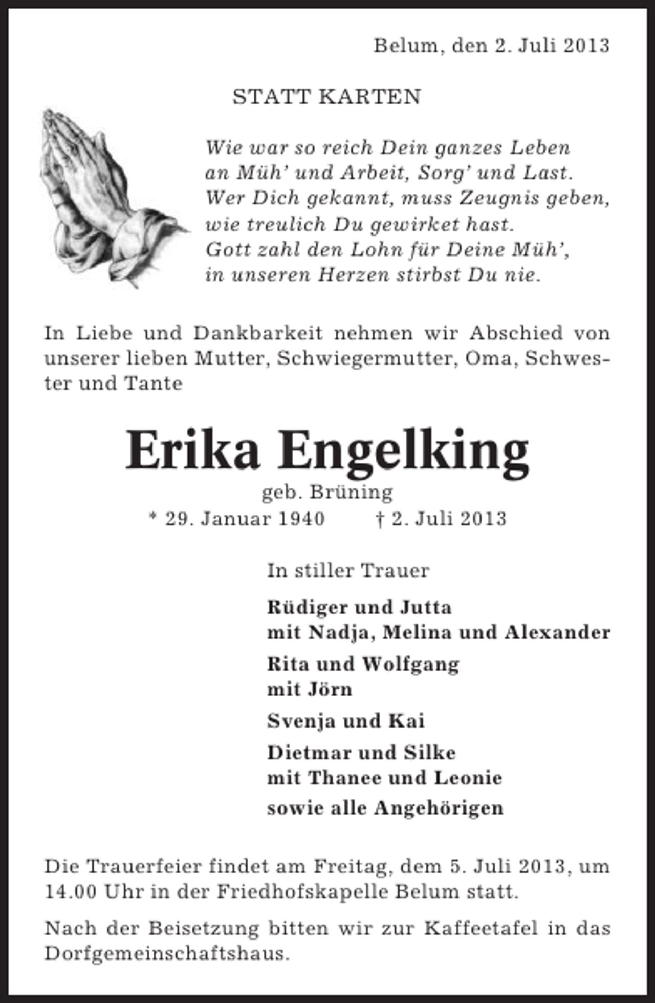 <p>Belum, den 2. Juli 2013</p>
<p>STATT KARTEN<br />Wie war so reich Dein ganzes Leben<br />an Müh’ und Arbeit, Sorg’ und Last.<br />Wer Dich gekannt, muss Zeugnis geben,<br />wie treulich Du gewirket hast.<br />Gott zahl den Lohn für Deine Müh’,<br />in unseren Herzen stirbst Du nie.<br />In Liebe und Dankbarkeit nehmen wir Abschied von<br />unserer lieben Mutter, Schwiegermutter, Oma, Schwester und Tante</p>
<p>Erika Engelking<br />geb. Brüning<br />* 29. Januar 1940<br />† 2. Juli 2013<br />In stiller Trauer<br />Rüdiger und Jutta<br />mit Nadja, Melina und Alexander<br />Rita und Wolfgang<br />mit Jörn<br />Svenja und Kai<br />Dietmar und Silke<br />mit Thanee und Leonie<br />sowie alle Angehörigen<br />Die Trauerfeier findet am Freitag, dem 5. Juli 2013, um<br />14.00 Uhr in der Friedhofskapelle Belum statt.<br />Nach der Beisetzung bitten wir zur Kaffeetafel in das<br />Dorfgemeinschaftshaus.</p>