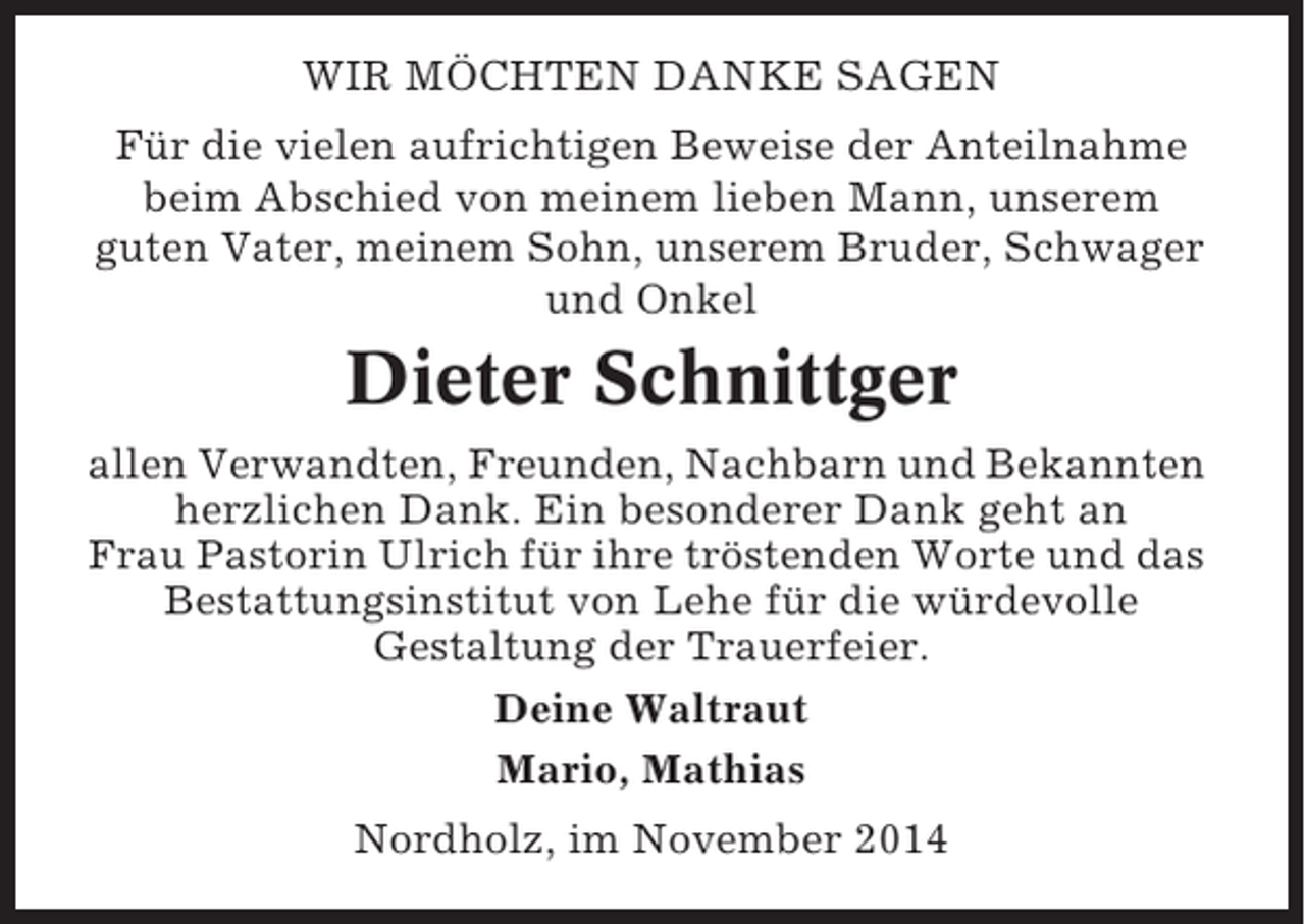 <p>WIR MÖCHTEN DANKE SAGEN<br />Für die vielen aufrichtigen Beweise der Anteilnahme<br />beim Abschied von meinem lieben Mann, unserem<br />guten Vater, meinem Sohn, unserem Bruder, Schwager<br />und Onkel</p><p>Dieter Schnittger<br />allen Verwandten, Freunden, Nachbarn und Bekannten<br />herzlichen Dank. Ein besonderer Dank geht an<br />Frau Pastorin Ulrich für ihre tröstenden Worte und das<br />Bestattungsinstitut von Lehe für die würdevolle<br />Gestaltung der Trauerfeier.<br />Deine Waltraut<br />Mario, Mathias<br />Nordholz, im November 2014</p>