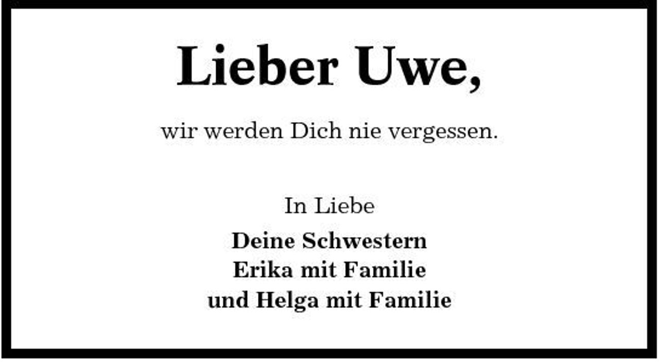 <p>Lieber Uwe,<br />wir werden Dich nie vergessen. In Liebe Deine Schwestern Erika mit Familie und Helga mit Familie</p>