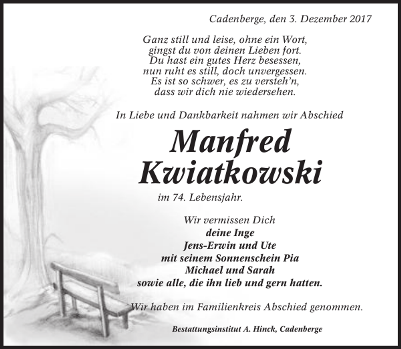 <p>Cadenberge, den 3. Dezember 2017<br />Ganz still und leise, ohne ein Wort,<br />gingst du von deinen Lieben fort.<br />Du hast ein gutes Herz besessen,<br />nun ruht es still, doch unvergessen.<br />Es ist so schwer, es zu versteh’n,<br />dass wir dich nie wiedersehen.<br />In Liebe und Dankbarkeit nahmen wir Abschied</p><p>Manfred<br />Kwiatkowski<br />im 74. Lebensjahr.<br />Wir vermissen Dich<br />deine Inge<br />Jens-Erwin und Ute<br />mit seinem Sonnenschein Pia<br />Michael und Sarah<br />sowie alle, die ihn lieb und gern hatten.<br />Wir haben im Familienkreis Abschied genommen.<br />Bestattungsinstitut A. Hinck, Cadenberge</p>