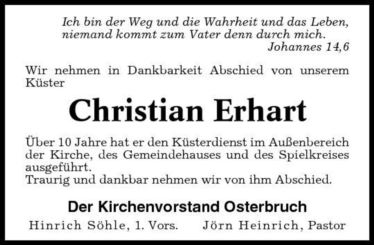 <p>Ich bin der Weg und die Wahrheit und das Leben, niemand kommt zum Vater denn durch mich. Johannes 14,6 Wir nehmen in Dankbarkeit Abschied von unserem Küster</p><p>Christian Erhart<br />Über 10 Jahre hat er den Küsterdienst im Außenbereich der Kirche, des Gemeindehauses und des Spielkreises ausgeführt. Traurig und dankbar nehmen wir von ihm Abschied.</p><p>Der Kirchenvorstand Osterbruch<br />Hinrich Söhle, 1. Vors. Jörn Heinrich, Pastor</p>