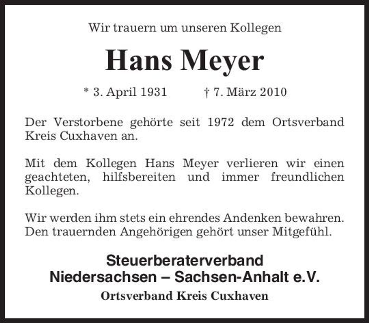 <p>Wir trauern um unseren Kollegen</p><p>Hans Meyer<br />* 3. April 1931 † 7. März 2010 Der Verstorbene gehörte seit 1972 dem Ortsverband Kreis Cuxhaven an. Mit dem Kollegen Hans Meyer verlieren wir einen geachteten, hilfsbereiten und immer freundlichen Kollegen. Wir werden ihm stets ein ehrendes Andenken bewahren. Den trauernden Angehörigen gehört unser Mitgefühl.</p><p>Steuerberaterverband Niedersachsen – Sachsen-Anhalt e.V.<br />Ortsverband Kreis Cuxhaven</p>