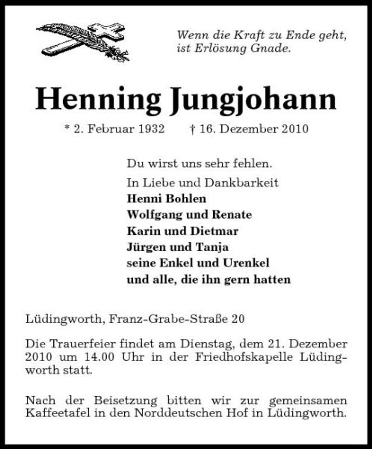 <p>Wenn die Kraft zu Ende geht, ist Erlösung Gnade.</p><p>Henning Jungjohann<br />* 2. Februar 1932 † 16. Dezember 2010 Du wirst uns sehr fehlen. In Liebe und Dankbarkeit Henni Bohlen Wolfgang und Renate Karin und Dietmar Jürgen und Tanja seine Enkel und Urenkel und alle, die ihn gern hatten Lüdingworth, Franz-Grabe-Straße 20 Die Trauerfeier findet am Dienstag, dem 21. Dezember 2010 um 14.00 Uhr in der Friedhofskapelle Lüdingworth statt. Nach der Beisetzung bitten wir zur gemeinsamen Kaffeetafel in den Norddeutschen Hof in Lüdingworth.</p>