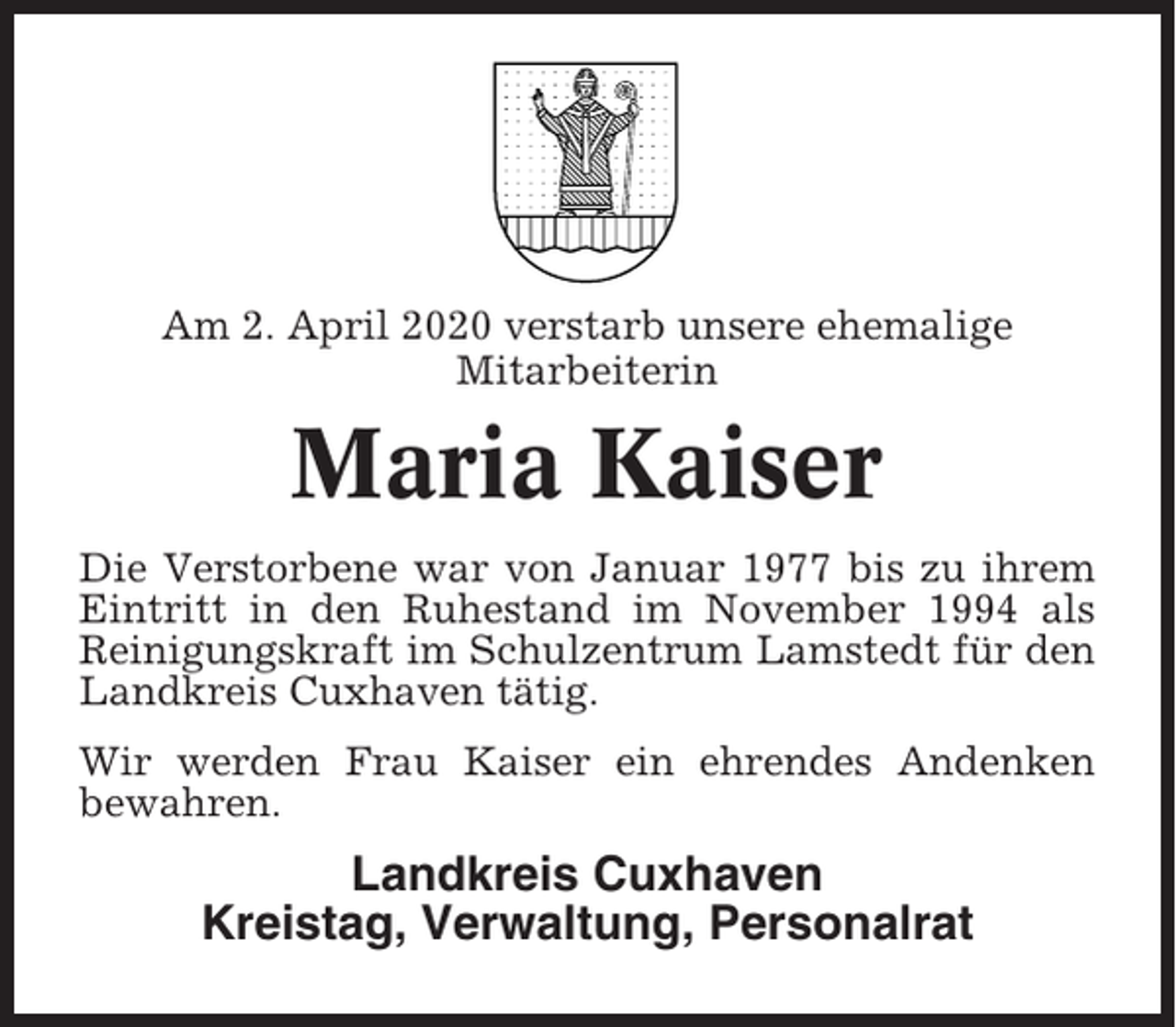 <p>Am 2. April 2020 verstarb unsere ehemalige<br />Mitarbeiterin</p><p>Maria Kaiser<br />Die Verstorbene war von Januar 1977 bis zu ihrem<br />Eintritt in den Ruhestand im November 1994 als<br />Reinigungskraft im Schulzentrum Lamstedt für den<br />Landkreis Cuxhaven tätig.<br />Wir werden Frau Kaiser ein ehrendes Andenken<br />bewahren.</p><p>Landkreis Cuxhaven<br />Kreistag, Verwaltung, Personalrat</p>