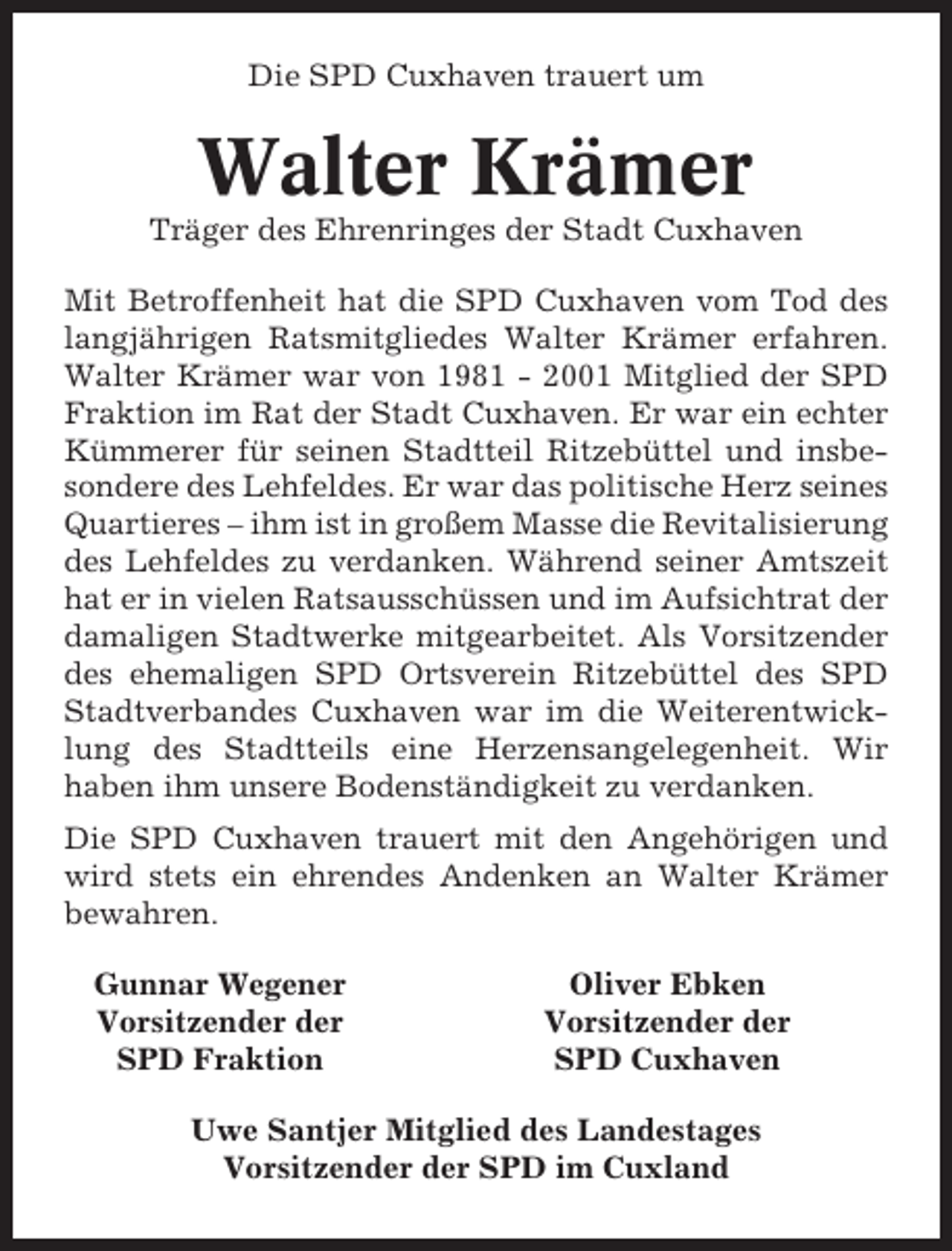 <p>Die SPD Cuxhaven trauert um</p><p>Walter Krämer<br />Träger des Ehrenringes der Stadt Cuxhaven<br />Mit Betroffenheit hat die SPD Cuxhaven vom Tod des<br />langjährigen Ratsmitgliedes Walter Krämer erfahren.<br />Walter Krämer war von 1981 - 2001 Mitglied der SPD<br />Fraktion im Rat der Stadt Cuxhaven. Er war ein echter<br />Kümmerer für seinen Stadtteil Ritzebüttel und insbesondere des Lehfeldes. Er war das politische Herz seines<br />Quartieres – ihm ist in großem Masse die Revitalisierung<br />des Lehfeldes zu verdanken. Während seiner Amtszeit<br />hat er in vielen Ratsausschüssen und im Aufsichtrat der<br />damaligen Stadtwerke mitgearbeitet. Als Vorsitzender<br />des ehemaligen SPD Ortsverein Ritzebüttel des SPD<br />Stadtverbandes Cuxhaven war im die Weiterentwicklung des Stadtteils eine Herzensangelegenheit. Wir<br />haben ihm unsere Bodenständigkeit zu verdanken.<br />Die SPD Cuxhaven trauert mit den Angehörigen und<br />wird stets ein ehrendes Andenken an Walter Krämer<br />bewahren.<br />Gunnar Wegener<br />Vorsitzender der<br />SPD Fraktion</p><p>Oliver Ebken<br />Vorsitzender der<br />SPD Cuxhaven</p><p>Uwe Santjer Mitglied des Landestages<br />Vorsitzender der SPD im Cuxland</p>