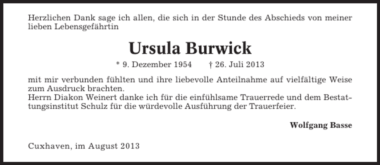 <p>Herzlichen Dank sage ich allen, die sich in der Stunde des Abschieds von meiner<br />lieben Lebensgefährtin</p><p>Ursula Burwick<br />* 9. Dezember 1954</p><p>† 26. Juli 2013</p><p>mit mir verbunden fühlten und ihre liebevolle Anteilnahme auf vielfältige Weise<br />zum Ausdruck brachten.<br />Herrn Diakon Weinert danke ich für die einfühlsame Trauerrede und dem Bestattungsinstitut Schulz für die würdevolle Ausführung der Trauerfeier.<br />Wolfgang Basse</p><p>Cuxhaven, im August 2013</p>