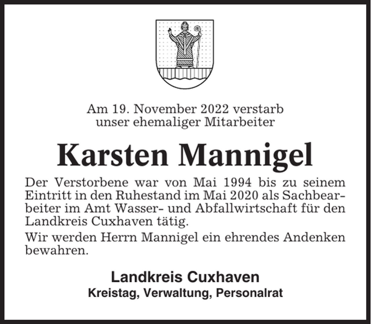 <p>Am 19. November 2022 verstarb<br />unser ehemaliger Mitarbeiter</p><p>Karsten Mannigel<br />Der Verstorbene war von Mai 1994 bis zu seinem<br />Eintritt in den Ruhestand im Mai 2020 als Sachbearbeiter im Amt Wasser- und Abfallwirtschaft für den<br />Landkreis Cuxhaven tätig.<br />Wir werden Herrn Mannigel ein ehrendes Andenken<br />bewahren.</p><p>Landkreis Cuxhaven<br />Kreistag, Verwaltung, Personalrat</p>