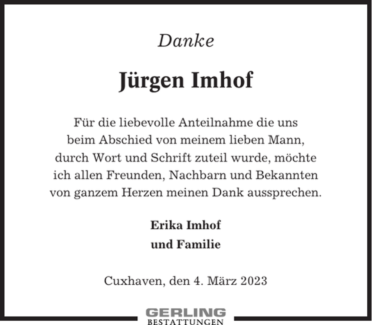 <p>Danke</p><p>Jürgen Imhof<br />Für die liebevolle Anteilnahme die uns<br />beim Abschied von meinem lieben Mann,<br />durch Wort und Schrift zuteil wurde, möchte<br />ich allen Freunden, Nachbarn und Bekannten<br />von ganzem Herzen meinen Dank aussprechen.<br />Erika Imhof<br />und Familie<br />Cuxhaven, den 4. März 2023</p>