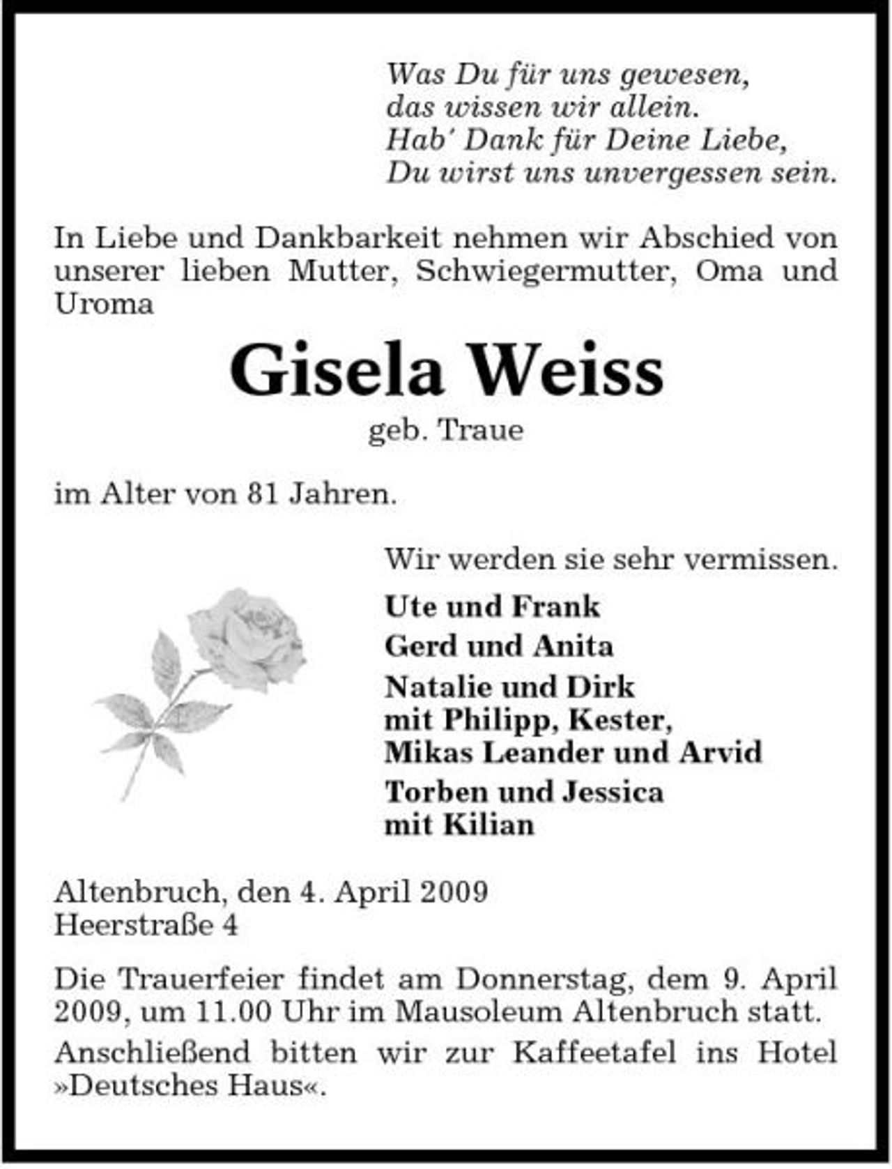 <p>Was Du für uns gewesen, das wissen wir allein. Hab' Dank für Deine Liebe, Du wirst uns unvergessen sein. In Liebe und Dankbarkeit nehmen wir Abschied von unserer lieben Mutter, Schwiegermutter, Oma und Uroma</p><p>Gisela Weiss<br />geb. Traue im Alter von 81 Jahren. Wir werden sie sehr vermissen. Ute und Frank Gerd und Anita Natalie und Dirk mit Philipp, Kester, Mikas Leander und Arvid Torben und Jessica mit Kilian Altenbruch, den 4. April 2009 Heerstraße 4 Die Trauerfeier findet am Donnerstag, dem 9. April 2009, um 11.00 Uhr im Mausoleum Altenbruch statt. Anschließend bitten wir zur Kaffeetafel ins Hotel »Deutsches Haus«.</p>