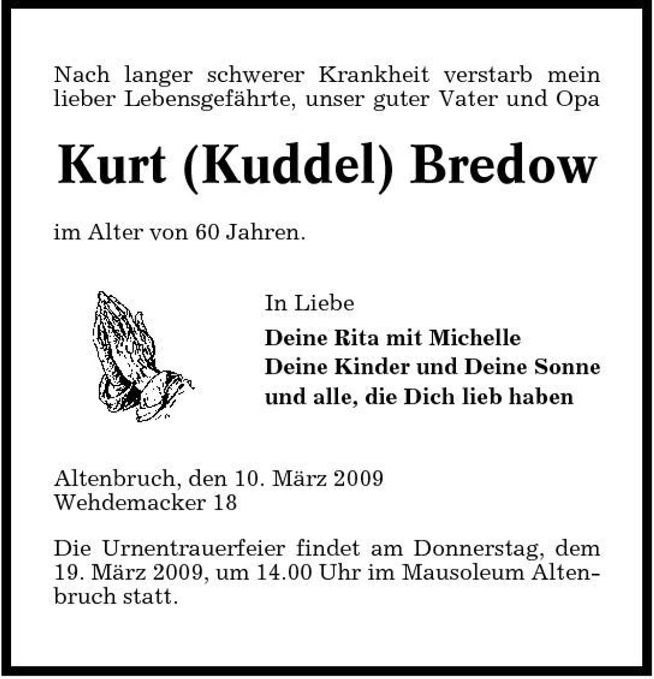 <p>Nach langer schwerer Krankheit verstarb mein lieber Lebensgefährte, unser guter Vater und Opa</p><p>Kurt (Kuddel) Bredow<br />im Alter von 60 Jahren. In Liebe Deine Rita mit Michelle Deine Kinder und Deine Sonne und alle, die Dich lieb haben</p><p>Altenbruch, den 10. März 2009 Wehdemacker 18 Die Urnentrauerfeier findet am Donnerstag, dem 19. März 2009, um 14.00 Uhr im Mausoleum Altenbruch statt.</p>