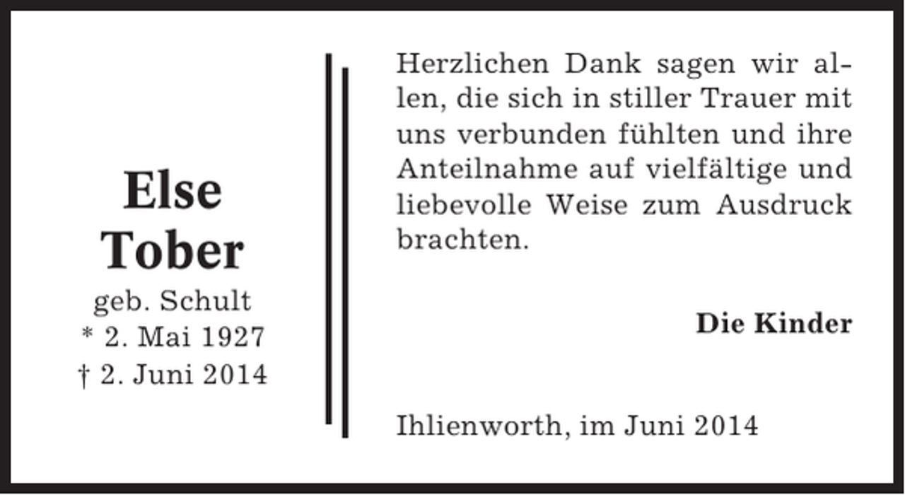 <p>Else<br />Tober<br />geb. Schult<br />* 2. Mai 1927<br />† 2. Juni 2014</p><p>Herzlichen Dank sagen wir allen, die sich in stiller Trauer mit<br />uns verbunden fühlten und ihre<br />Anteilnahme auf vielfältige und<br />liebevolle Weise zum Ausdruck<br />brachten.<br />Die Kinder<br />Ihlienworth, im Juni 2014</p>