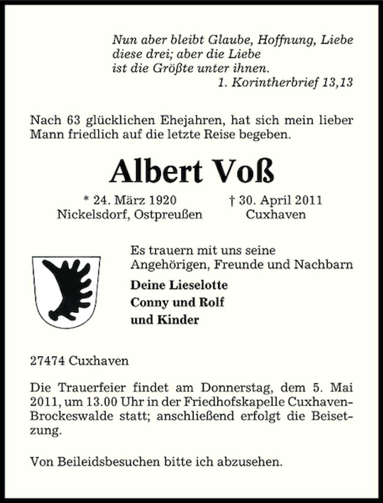 <p>Nun aber bleibt Glaube, Hoffnung, Liebe diese drei; aber die Liebe ist die Größte unter ihnen. 1. Korintherbrief 13,13 Nach 63 glücklichen Ehejahren, hat sich mein lieber Mann friedlich auf die letzte Reise begeben.</p><p>Albert Voß<br />* 24. März 1920 Nickelsdorf, Ostpreußen † 30. April 2011 Cuxhaven Es trauern mit uns seine Angehörigen, Freunde und Nachbarn Deine Lieselotte Conny und Rolf und Kinder 27474 Cuxhaven Die Trauerfeier findet am Donnerstag, dem 5. Mai 2011, um 13.00 Uhr in der Friedhofskapelle CuxhavenBrockeswalde statt; anschließend erfolgt die Beisetzung. Von Beileidsbesuchen bitte ich abzusehen.</p>