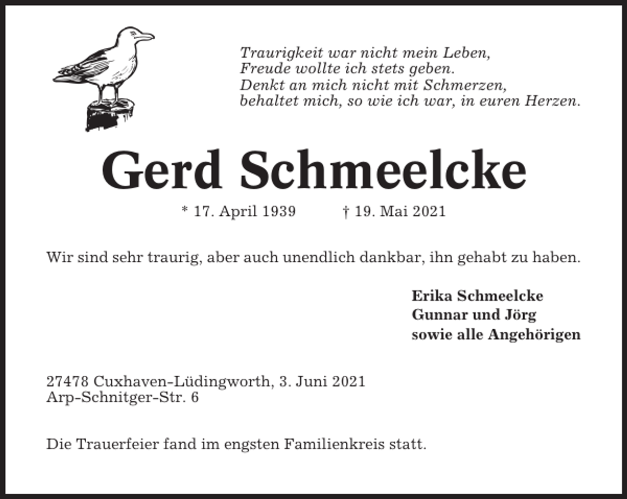 <p>Traurigkeit war nicht mein Leben,<br />Freude wollte ich stets geben.<br />Denkt an mich nicht mit Schmerzen,<br />behaltet mich, so wie ich war, in euren Herzen.</p><p>Gerd Schmeelcke<br />* 17. April 1939</p><p>† 19. Mai 2021</p><p>Wir sind sehr traurig, aber auch unendlich dankbar, ihn gehabt zu haben.<br />Erika Schmeelcke<br />Gunnar und Jörg<br />sowie alle Angehörigen<br />27478 Cuxhaven-Lüdingworth, 3. Juni 2021<br />Arp-Schnitger-Str. 6<br />Die Trauerfeier fand im engsten Familienkreis statt.</p>