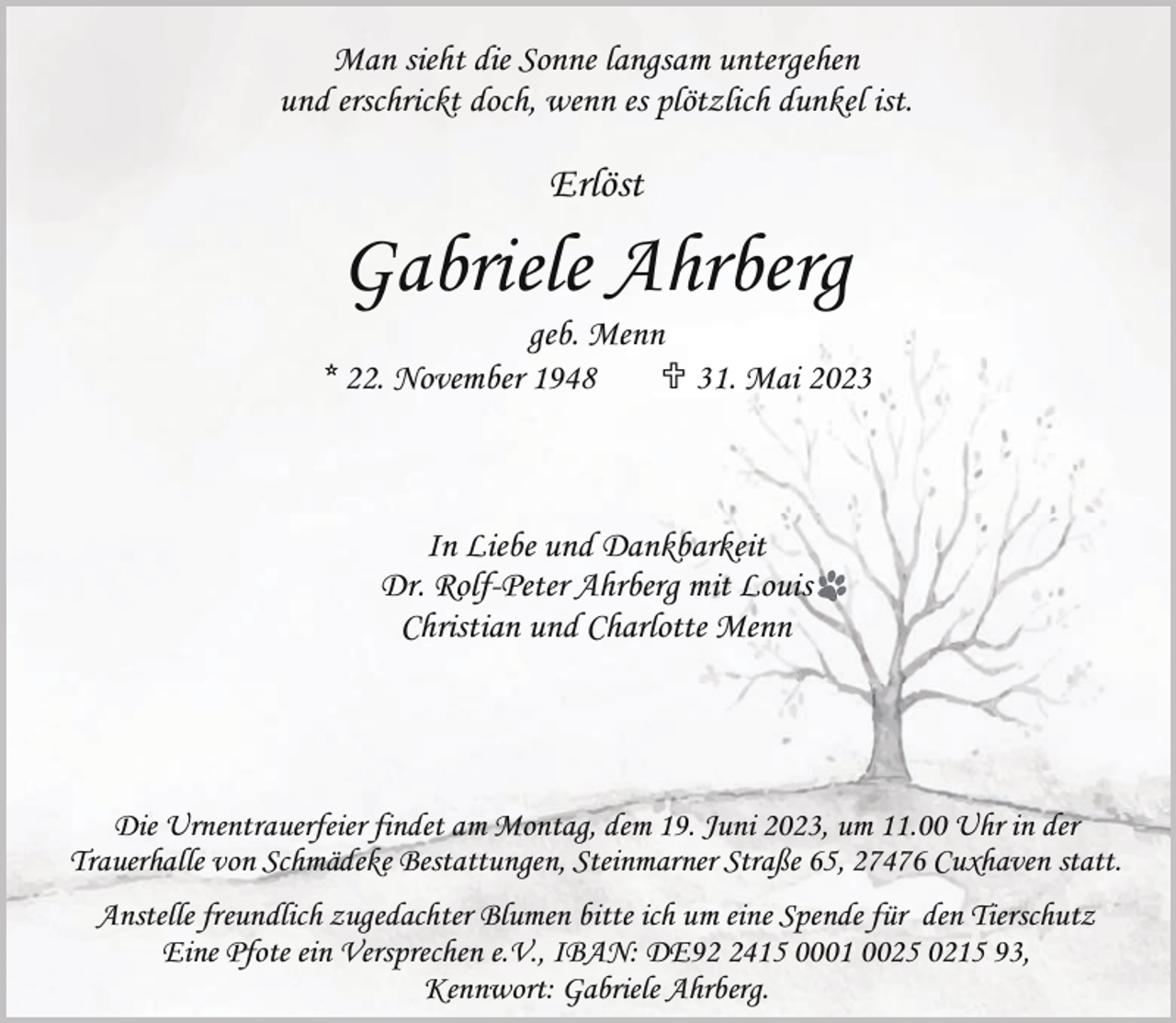 <p>Man sieht die Sonne langsam untergehen<br />und erschrickt doch, wenn es plötzlich dunkel ist.</p><p>Erlöst</p><p>Gabriele Ahrberg</p><p>geb. Menn<br />* 22. November 1948<br /> 31. Mai 2023</p><p>In Liebe und Dankbarkeit<br />Dr. Rolf-Peter Ahrberg mit Louis<br />Christian und Charlotte Menn</p><p>Die Urnentrauerfeier findet am Montag, dem 19. Juni 2023, um 11.00 Uhr in der<br />Trauerhalle von Schmädeke Bestattungen, Steinmarner Straße 65, 27476 Cuxhaven statt.<br />Anstelle freundlich zugedachter Blumen bitte ich um eine Spende für den Tierschutz<br />Eine Pfote ein Versprechen e.V., IBAN: DE9415 0001 0025 0215 93,<br />Kennwort: Gabriele Ahrberg.</p>
