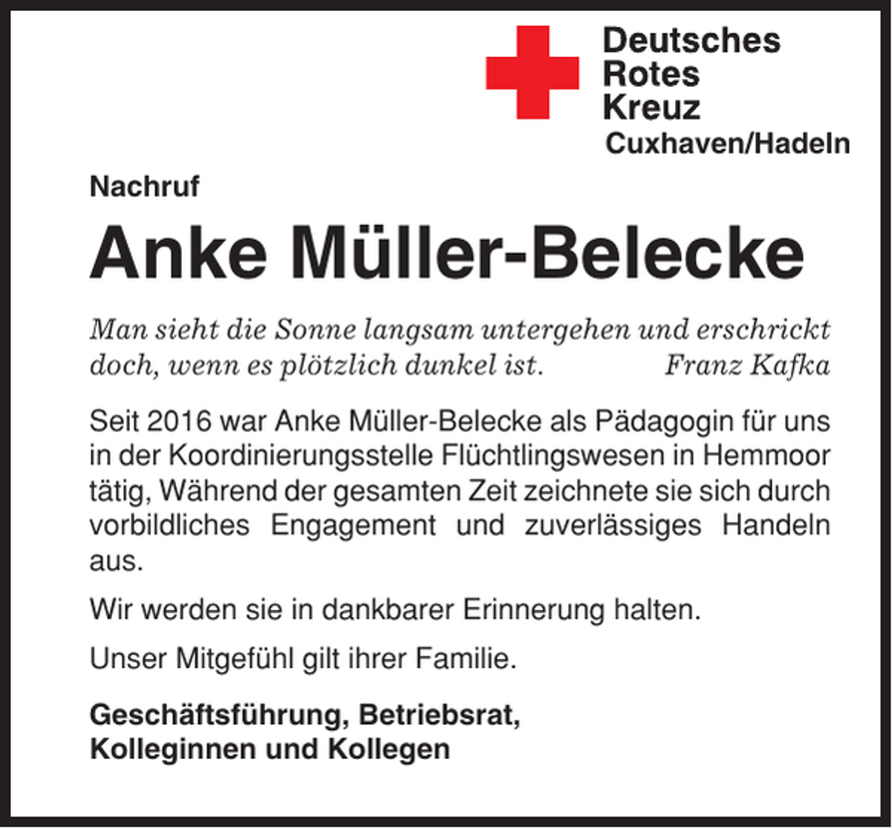 <p>Cuxhaven/Hadeln<br />Nachruf</p><p>Anke Müller-Belecke<br />Man sieht die Sonne langsam untergehen und erschrickt<br />doch, wenn es plötzlich dunkel ist.<br />Franz Kafka<br />Seit 2016 war Anke Müller-Belecke als Pädagogin für uns<br />in der Koordinierungsstelle Flüchtlingswesen in Hemmoor<br />tätig, Während der gesamten Zeit zeichnete sie sich durch<br />vorbildliches Engagement und zuverlässiges Handeln<br />aus.<br />Wir werden sie in dankbarer Erinnerung halten.<br />Unser Mitgefühl gilt ihrer Familie.<br />Geschäftsführung, Betriebsrat,<br />Kolleginnen und Kollegen</p>