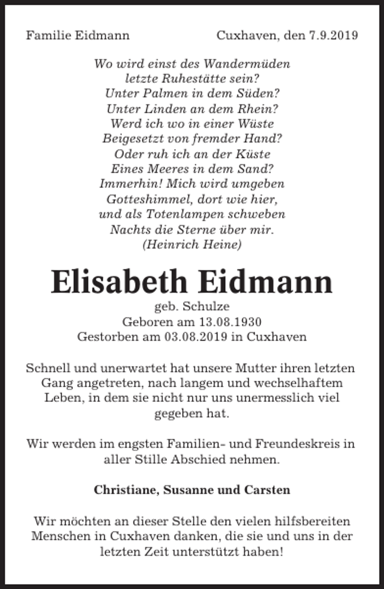 <p>Familie Eidmann</p><p>Cuxhaven, den 7.9.2019</p><p>Wo wird einst des Wandermüden<br />letzte Ruhestätte sein?<br />Unter Palmen in dem Süden?<br />Unter Linden an dem Rhein?<br />Werd ich wo in einer Wüste<br />Beigesetzt von fremder Hand?<br />Oder ruh ich an der Küste<br />Eines Meeres in dem Sand?<br />Immerhin! Mich wird umgeben<br />Gotteshimmel, dort wie hier,<br />und als Totenlampen schweben<br />Nachts die Sterne über mir.<br />(Heinrich Heine)</p><p>Elisabeth Eidmann<br />geb. Schulze<br />Geboren am 13.08.1930<br />Gestorben am 03.08.2019 in Cuxhaven<br />Schnell und unerwartet hat unsere Mutter ihren letzten<br />Gang angetreten, nach langem und wechselhaftem<br />Leben, in dem sie nicht nur uns unermesslich viel<br />gegeben hat.<br />Wir werden im engsten Familien- und Freundeskreis in<br />aller Stille Abschied nehmen.<br />Christiane, Susanne und Carsten<br />Wir möchten an dieser Stelle den vielen hilfsbereiten<br />Menschen in Cuxhaven danken, die sie und uns in der<br />letzten Zeit unterstützt haben!</p>