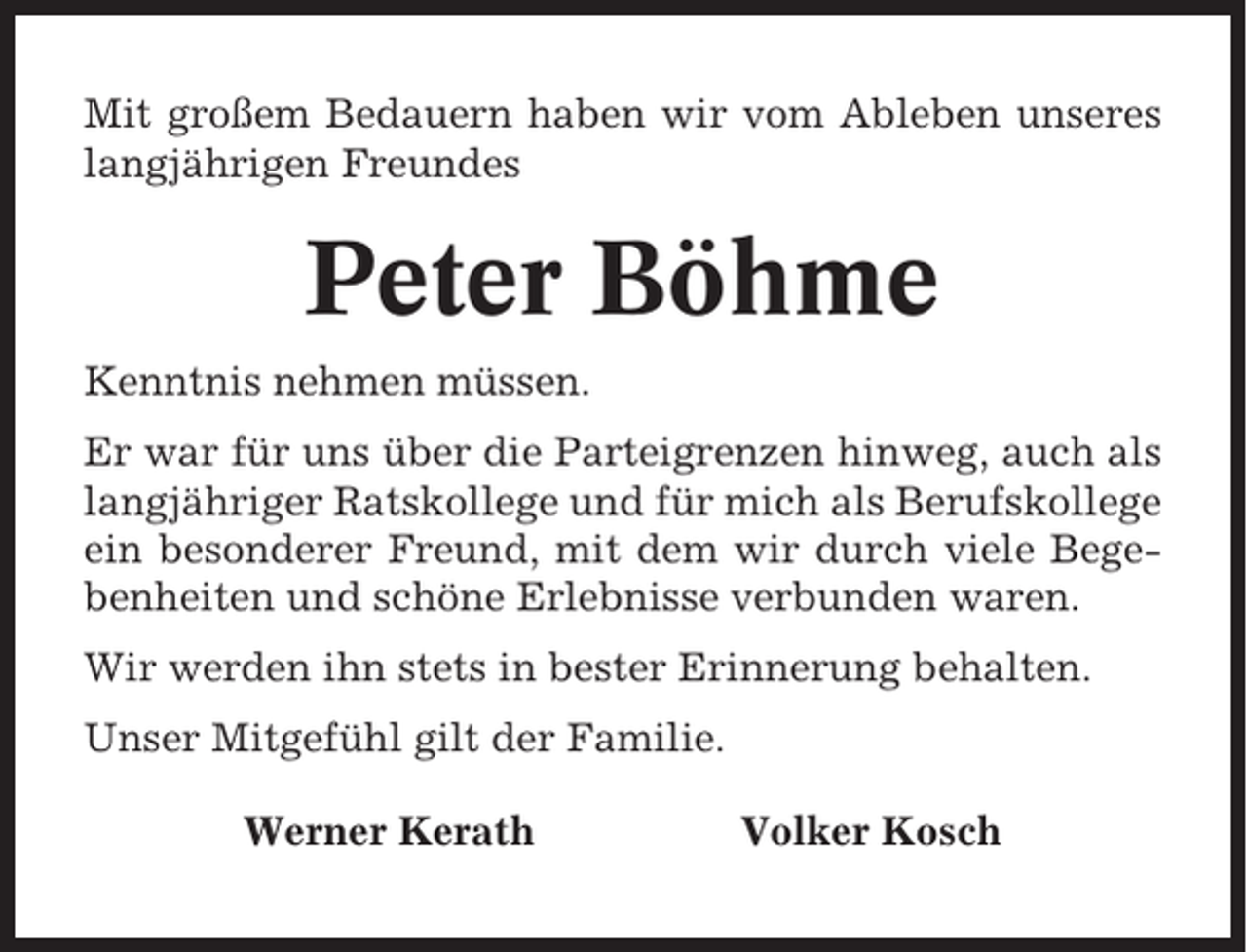 <p>Mit großem Bedauern haben wir vom Ableben unseres<br />langjährigen Freundes</p><p>Peter Böhme<br />Kenntnis nehmen müssen.<br />Er war für uns über die Parteigrenzen hinweg, auch als<br />langjähriger Ratskollege und für mich als Berufskollege<br />ein besonderer Freund, mit dem wir durch viele Begebenheiten und schöne Erlebnisse verbunden waren.<br />Wir werden ihn stets in bester Erinnerung behalten.<br />Unser Mitgefühl gilt der Familie.<br />Werner Kerath</p><p>Volker Kosch</p>