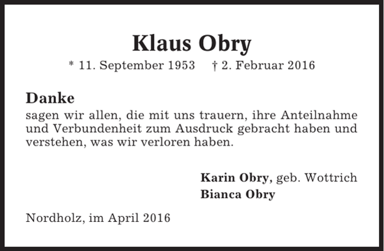 <p>Klaus Obry<br />* 11. September 1953</p><p>† 2. Februar 2016</p><p>Danke<br />sagen wir allen, die mit uns trauern, ihre Anteilnahme<br />und Verbundenheit zum Ausdruck gebracht haben und<br />verstehen, was wir verloren haben.<br />Karin Obry, geb. Wottrich<br />Bianca Obry<br />Nordholz, im April 2016</p>