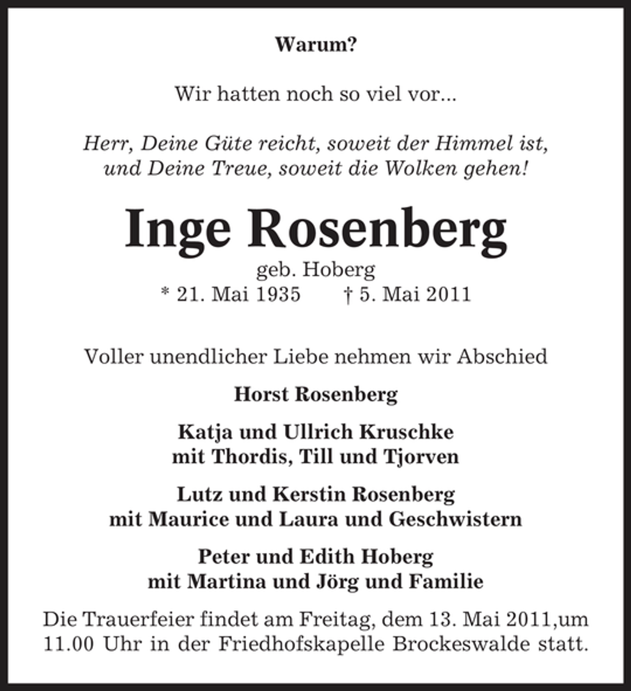 <p>Warum? Wir hatten noch so viel vor... Herr, Deine Güte reicht, soweit der Himmel ist, und Deine Treue, soweit die Wolken gehen!</p><p>Inge Rosenberg<br />geb. Hoberg * 21. Mai 1935 † 5. Mai 2011 Voller unendlicher Liebe nehmen wir Abschied Horst Rosenberg Katja und Ullrich Kruschke mit Thordis, Till und Tjorven Lutz und Kerstin Rosenberg mit Maurice und Laura und Geschwistern Peter und Edith Hoberg mit Martina und Jörg und Familie Die Trauerfeier findet am Freitag, dem 13. Mai 2011,um 11.00 Uhr in der Friedhofskapelle Brockeswalde statt.</p>