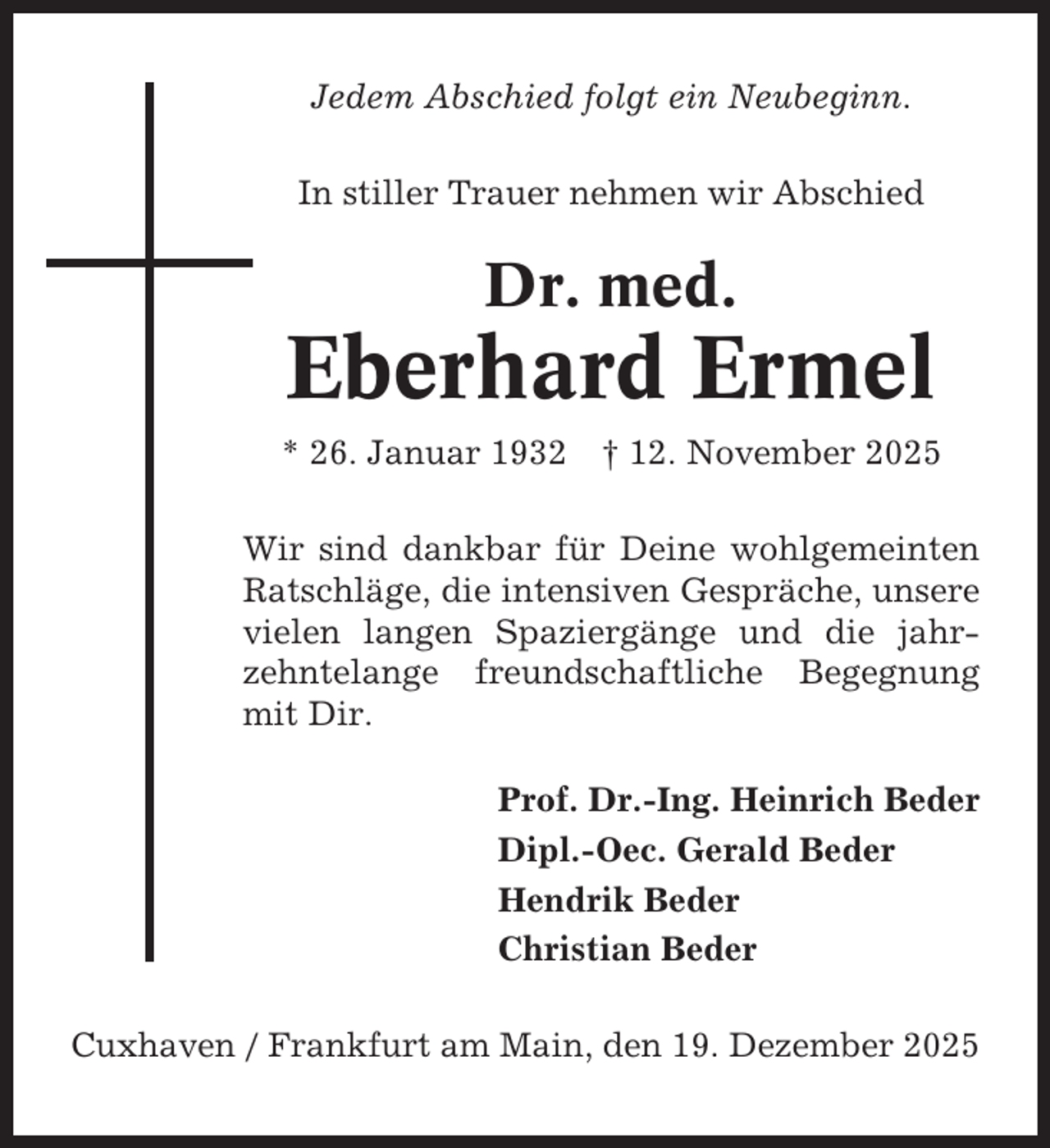 <p>Jedem Abschied folgt ein Neubeginn.<br />In stiller Trauer nehmen wir Abschied</p><p>Dr. med.</p><p>Eberhard Ermel<br />* 26. Januar 1932</p><p>† 12. November 2025</p><p>Wir sind dankbar für Deine wohlgemeinten<br />Ratschläge, die intensiven Gespräche, unsere<br />vielen langen Spaziergänge und die jahrzehntelange freundschaftliche Begegnung<br />mit Dir.<br />Prof. Dr.-Ing. Heinrich Beder<br />Dipl.-Oec. Gerald Beder<br />Hendrik Beder<br />Christian Beder<br />Cuxhaven / Frankfurt am Main, den 19. Dezember 2025</p>