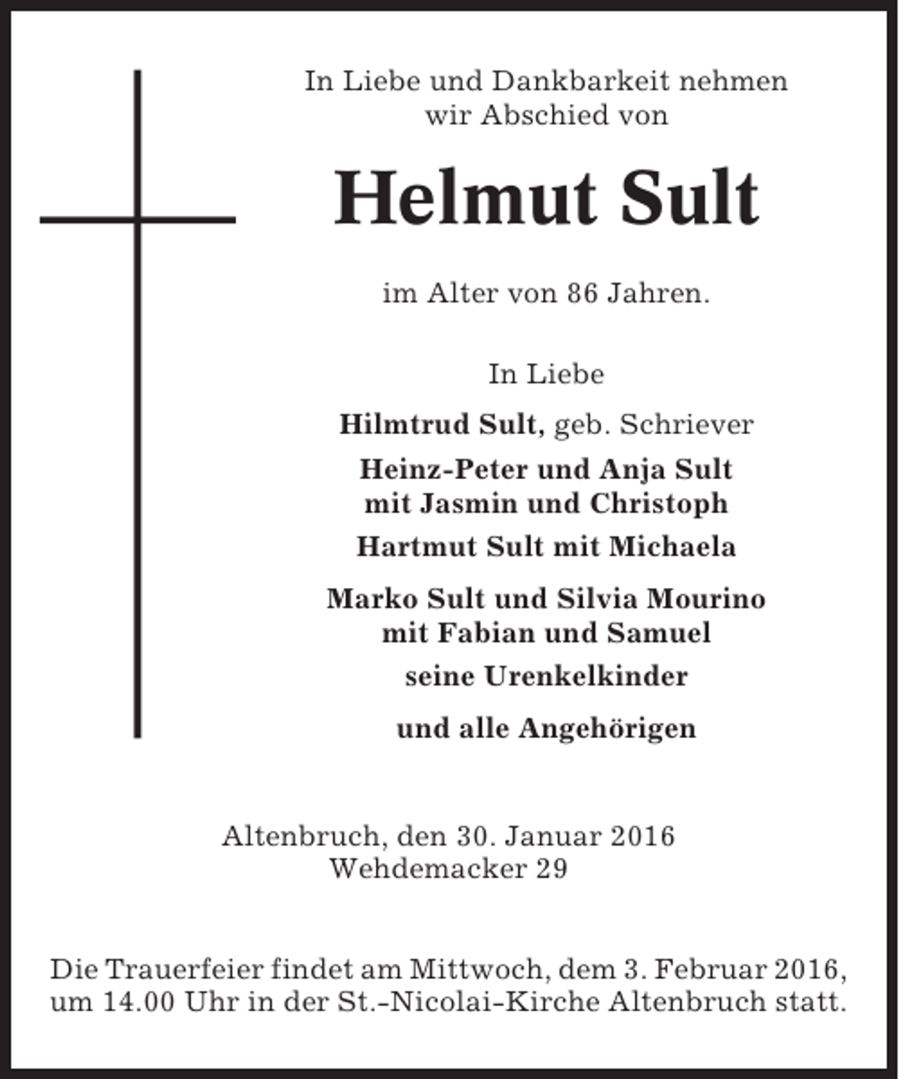 <p>In Liebe und Dankbarkeit nehmen<br />wir Abschied von</p><p>Helmut Sult<br />im Alter von 86 Jahren.<br />In Liebe<br />Hilmtrud Sult, geb. Schriever<br />Heinz-Peter und Anja Sult<br />mit Jasmin und Christoph<br />Hartmut Sult mit Michaela<br />Marko Sult und Silvia Mourino<br />mit Fabian und Samuel<br />seine Urenkelkinder<br />und alle Angehörigen</p><p>Altenbruch, den 30. Januar 2016<br />Wehdemacker 29<br />Die Trauerfeier findet am Mittwoch, dem 3. Februar 2016,<br />um 14.00 Uhr in der St.-Nicolai-Kirche Altenbruch statt.</p>