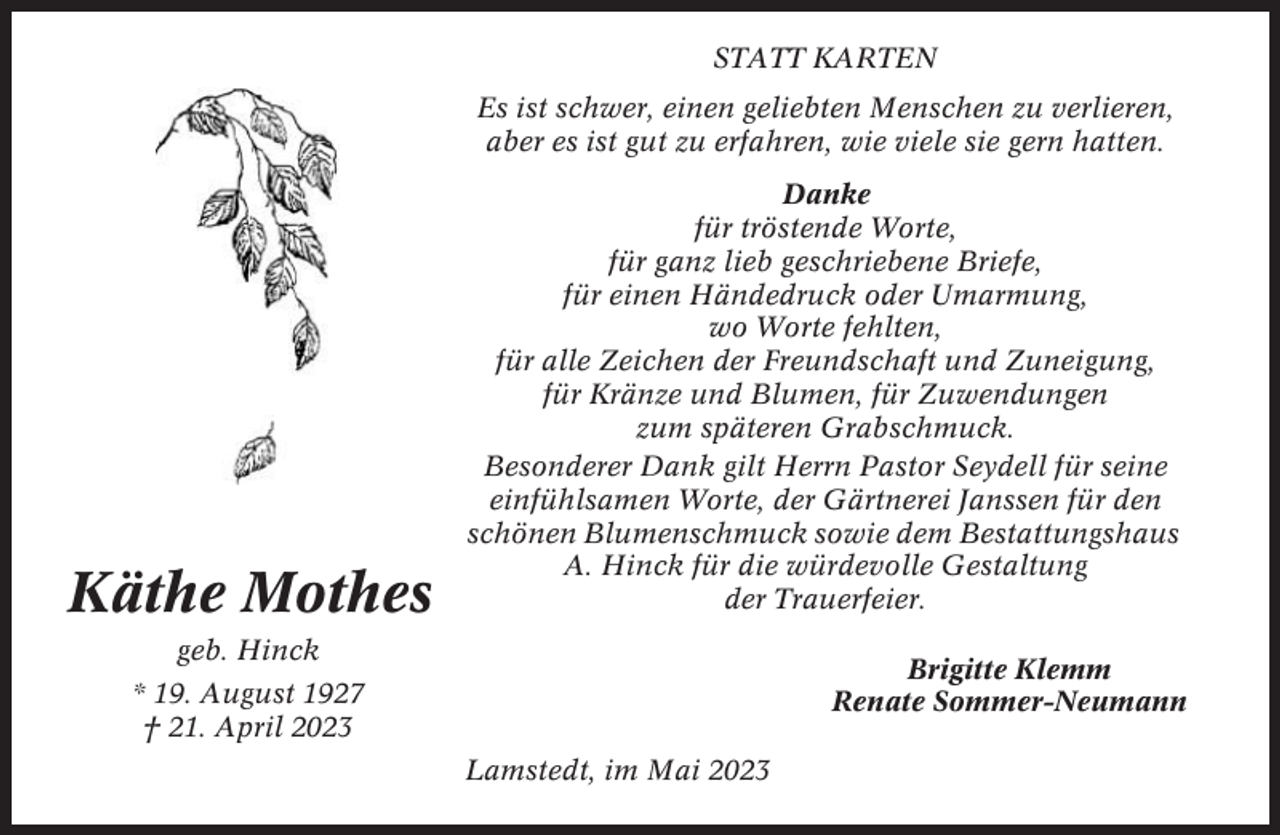 <p>STATT KARTEN<br />Es ist schwer, einen geliebten Menschen zu verlieren,<br />aber es ist gut zu erfahren, wie viele sie gern hatten.</p><p>Käthe Mothes</p><p>Danke<br />für tröstende Worte,<br />für ganz lieb geschriebene Briefe,<br />für einen Händedruck oder Umarmung,<br />wo Worte fehlten,<br />für alle Zeichen der Freundschaft und Zuneigung,<br />für Kränze und Blumen, für Zuwendungen<br />zum späteren Grabschmuck.<br />Besonderer Dank gilt Herrn Pastor Seydell für seine<br />einfühlsamen Worte, der Gärtnerei Janssen für den<br />schönen Blumenschmuck sowie dem Bestattungshaus<br />A. Hinck für die würdevolle Gestaltung<br />der Trauerfeier.</p><p>geb. Hinck</p><p>Brigitte Klemm<br />Renate Sommer-Neumann</p><p>* 19. August 1927<br />† 21. April 2023<br />Lamstedt, im Mai 2023</p>
