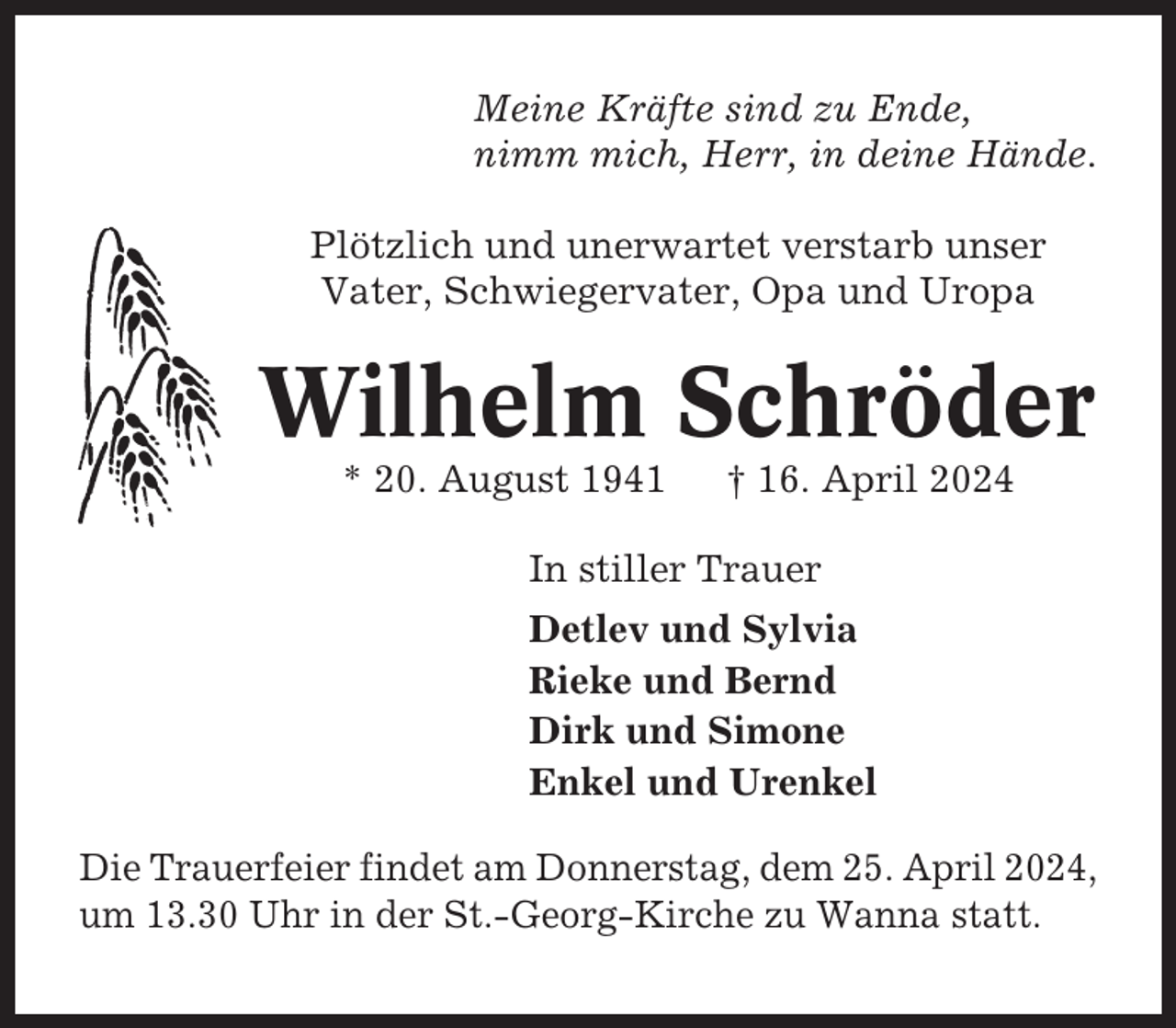 <p>Meine Kräfte sind zu Ende,<br />nimm mich, Herr, in deine Hände.<br />Plötzlich und unerwartet verstarb unser<br />Vater, Schwiegervater, Opa und Uropa</p><p>Wilhelm Schröder<br />* 20. August 1941</p><p>† 16. April 2024</p><p>In stiller Trauer<br />Detlev und Sylvia<br />Rieke und Bernd<br />Dirk und Simone<br />Enkel und Urenkel<br />Die Trauerfeier findet am Donnerstag, dem 25. April 2024,<br />um 13.30 Uhr in der St.-Georg-Kirche zu Wanna statt.</p>