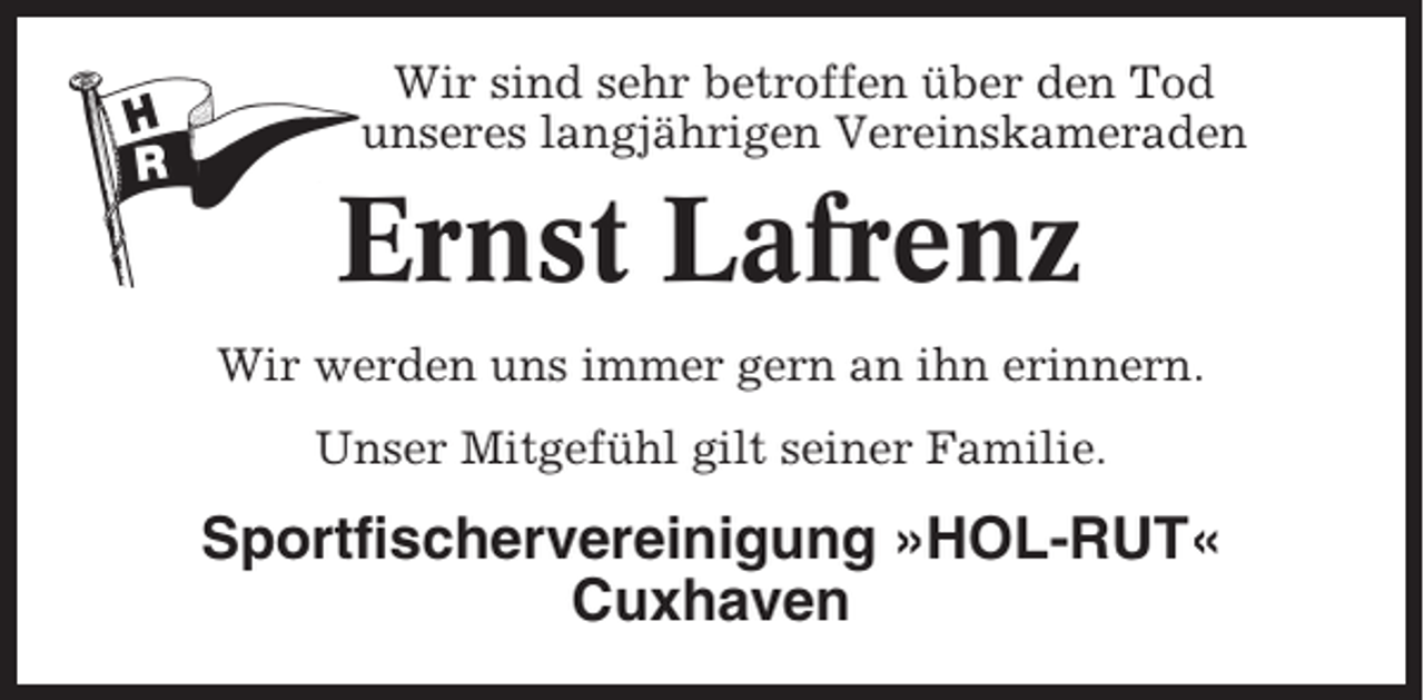 <p>Wir sind sehr betroffen über den Tod<br />unseres langjährigen Vereinskameraden</p><p>Ernst Lafrenz<br />Wir werden uns immer gern an ihn erinnern.<br />Unser Mitgefühl gilt seiner Familie.</p><p>Sportfischervereinigung »HOL-RUT«<br />Cuxhaven</p>