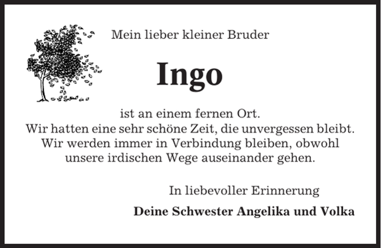 <p>Mein lieber kleiner Bruder</p><p>Ingo<br />ist an einem fernen Ort.<br />Wir hatten eine sehr schöne Zeit, die unvergessen bleibt.<br />Wir werden immer in Verbindung bleiben, obwohl<br />unsere irdischen Wege auseinander gehen.<br />In liebevoller Erinnerung<br />Deine Schwester Angelika und Volka</p>