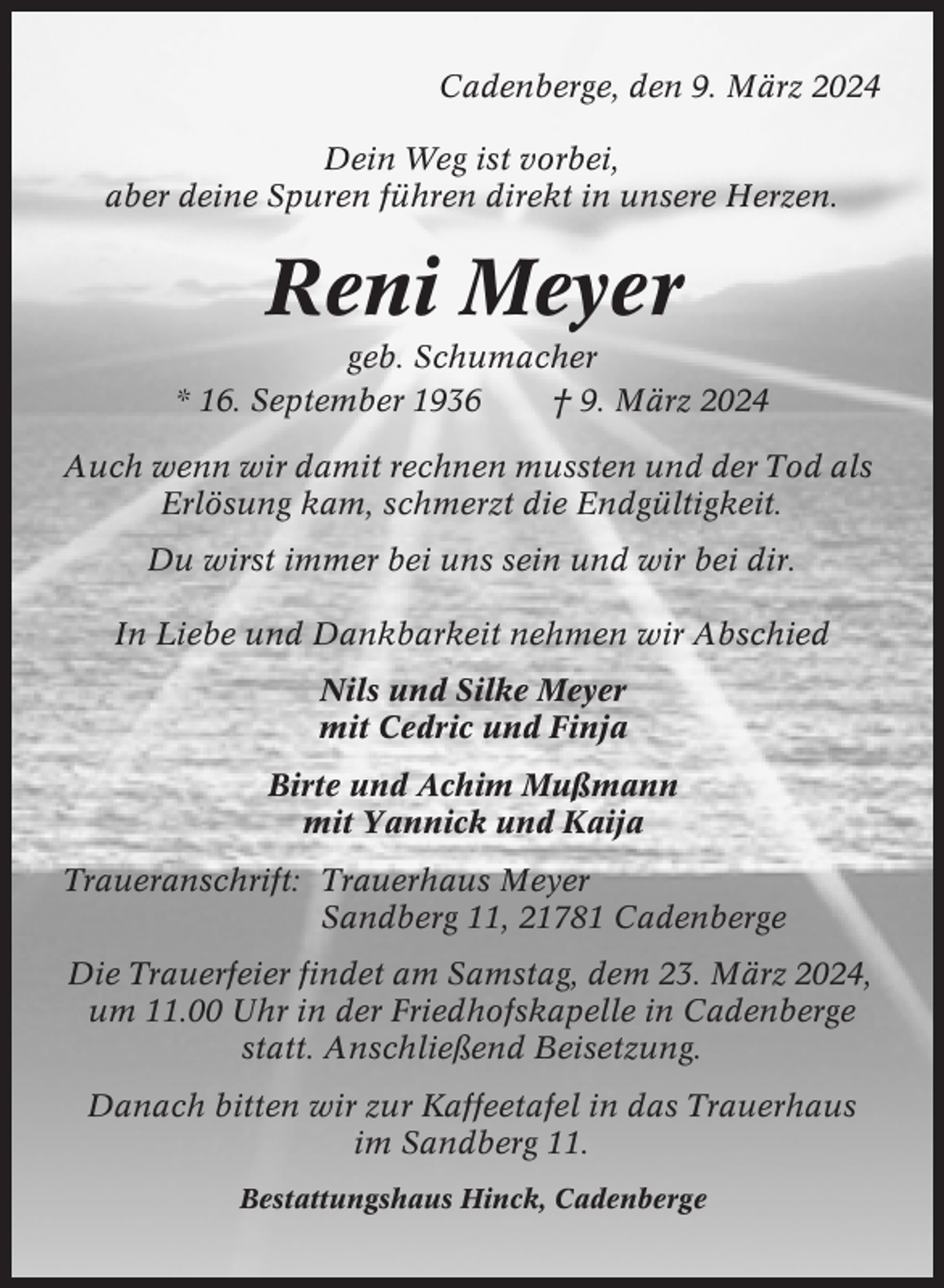 <p>Cadenberge, den 9. März 2024<br />Dein Weg ist vorbei,<br />aber deine Spuren führen direkt in unsere Herzen.</p><p>Reni Meyer<br />geb. Schumacher<br />* 16. September 1936<br />† 9. März 2024<br />Auch wenn wir damit rechnen mussten und der Tod als<br />Erlösung kam, schmerzt die Endgültigkeit.<br />Du wirst immer bei uns sein und wir bei dir.<br />In Liebe und Dankbarkeit nehmen wir Abschied<br />Nils und Silke Meyer<br />mit Cedric und Finja<br />Birte und Achim Mußmann<br />mit Yannick und Kaija<br />Traueranschrift: Trauerhaus Meyer<br />Sandberg 11, 21781 Cadenberge<br />Die Trauerfeier findet am Samstag, dem 23. März 2024,<br />um 11.00 Uhr in der Friedhofskapelle in Cadenberge<br />statt. Anschließend Beisetzung.<br />Danach bitten wir zur Kaffeetafel in das Trauerhaus<br />im Sandberg 11.<br />Bestattungshaus Hinck, Cadenberge</p>